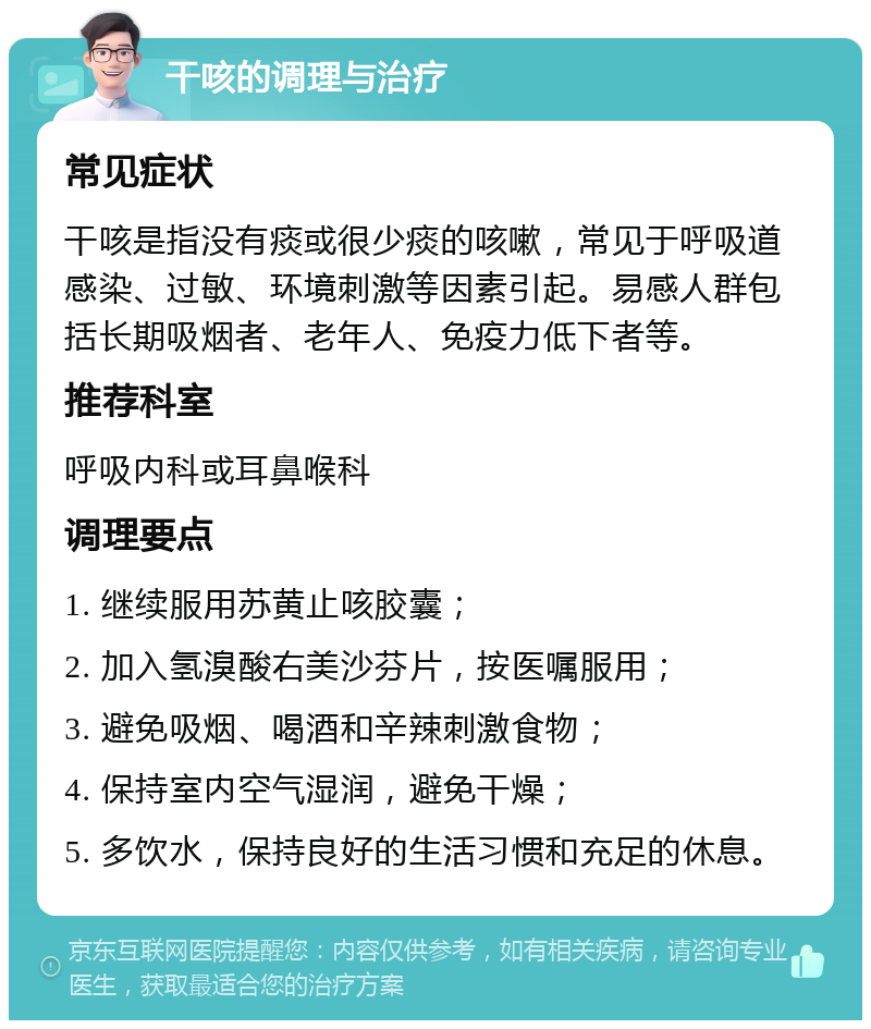 干咳的调理与治疗 常见症状 干咳是指没有痰或很少痰的咳嗽，常见于呼吸道感染、过敏、环境刺激等因素引起。易感人群包括长期吸烟者、老年人、免疫力低下者等。 推荐科室 呼吸内科或耳鼻喉科 调理要点 1. 继续服用苏黄止咳胶囊； 2. 加入氢溴酸右美沙芬片，按医嘱服用； 3. 避免吸烟、喝酒和辛辣刺激食物； 4. 保持室内空气湿润，避免干燥； 5. 多饮水，保持良好的生活习惯和充足的休息。