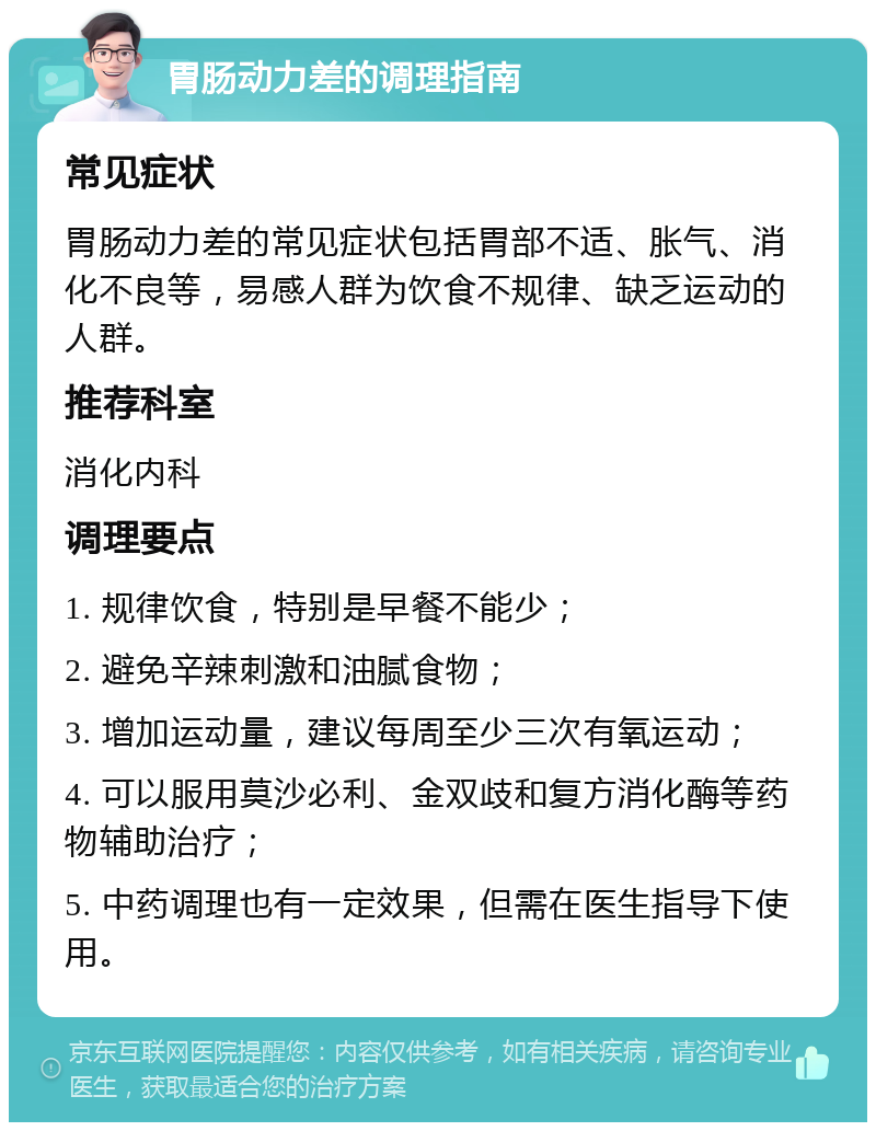 胃肠动力差的调理指南 常见症状 胃肠动力差的常见症状包括胃部不适、胀气、消化不良等，易感人群为饮食不规律、缺乏运动的人群。 推荐科室 消化内科 调理要点 1. 规律饮食，特别是早餐不能少； 2. 避免辛辣刺激和油腻食物； 3. 增加运动量，建议每周至少三次有氧运动； 4. 可以服用莫沙必利、金双歧和复方消化酶等药物辅助治疗； 5. 中药调理也有一定效果，但需在医生指导下使用。