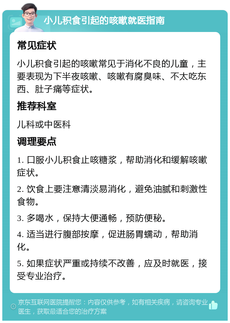 小儿积食引起的咳嗽就医指南 常见症状 小儿积食引起的咳嗽常见于消化不良的儿童，主要表现为下半夜咳嗽、咳嗽有腐臭味、不太吃东西、肚子痛等症状。 推荐科室 儿科或中医科 调理要点 1. 口服小儿积食止咳糖浆，帮助消化和缓解咳嗽症状。 2. 饮食上要注意清淡易消化，避免油腻和刺激性食物。 3. 多喝水，保持大便通畅，预防便秘。 4. 适当进行腹部按摩，促进肠胃蠕动，帮助消化。 5. 如果症状严重或持续不改善，应及时就医，接受专业治疗。