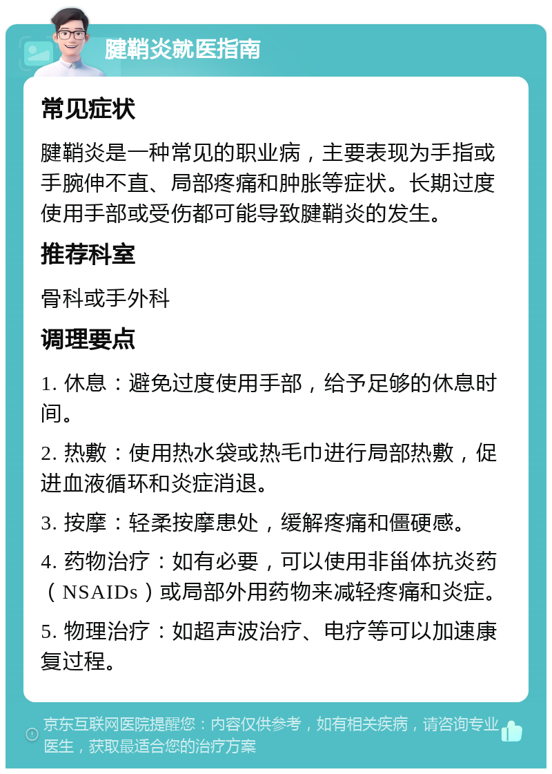 腱鞘炎就医指南 常见症状 腱鞘炎是一种常见的职业病，主要表现为手指或手腕伸不直、局部疼痛和肿胀等症状。长期过度使用手部或受伤都可能导致腱鞘炎的发生。 推荐科室 骨科或手外科 调理要点 1. 休息：避免过度使用手部，给予足够的休息时间。 2. 热敷：使用热水袋或热毛巾进行局部热敷，促进血液循环和炎症消退。 3. 按摩：轻柔按摩患处，缓解疼痛和僵硬感。 4. 药物治疗：如有必要，可以使用非甾体抗炎药（NSAIDs）或局部外用药物来减轻疼痛和炎症。 5. 物理治疗：如超声波治疗、电疗等可以加速康复过程。