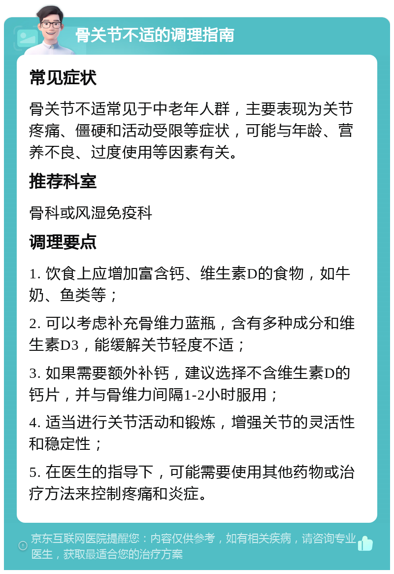 骨关节不适的调理指南 常见症状 骨关节不适常见于中老年人群，主要表现为关节疼痛、僵硬和活动受限等症状，可能与年龄、营养不良、过度使用等因素有关。 推荐科室 骨科或风湿免疫科 调理要点 1. 饮食上应增加富含钙、维生素D的食物，如牛奶、鱼类等； 2. 可以考虑补充骨维力蓝瓶，含有多种成分和维生素D3，能缓解关节轻度不适； 3. 如果需要额外补钙，建议选择不含维生素D的钙片，并与骨维力间隔1-2小时服用； 4. 适当进行关节活动和锻炼，增强关节的灵活性和稳定性； 5. 在医生的指导下，可能需要使用其他药物或治疗方法来控制疼痛和炎症。