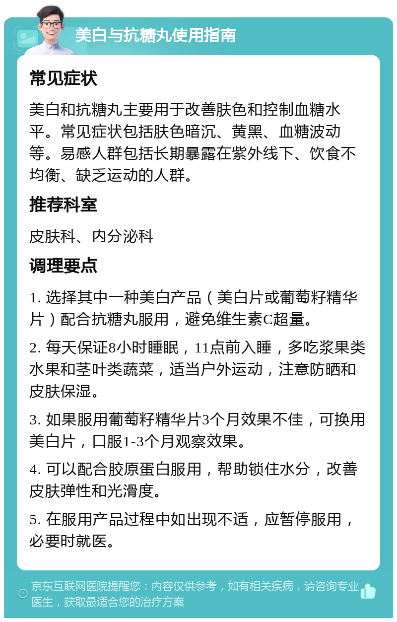 美白与抗糖丸使用指南 常见症状 美白和抗糖丸主要用于改善肤色和控制血糖水平。常见症状包括肤色暗沉、黄黑、血糖波动等。易感人群包括长期暴露在紫外线下、饮食不均衡、缺乏运动的人群。 推荐科室 皮肤科、内分泌科 调理要点 1. 选择其中一种美白产品（美白片或葡萄籽精华片）配合抗糖丸服用，避免维生素C超量。 2. 每天保证8小时睡眠，11点前入睡，多吃浆果类水果和茎叶类蔬菜，适当户外运动，注意防晒和皮肤保湿。 3. 如果服用葡萄籽精华片3个月效果不佳，可换用美白片，口服1-3个月观察效果。 4. 可以配合胶原蛋白服用，帮助锁住水分，改善皮肤弹性和光滑度。 5. 在服用产品过程中如出现不适，应暂停服用，必要时就医。