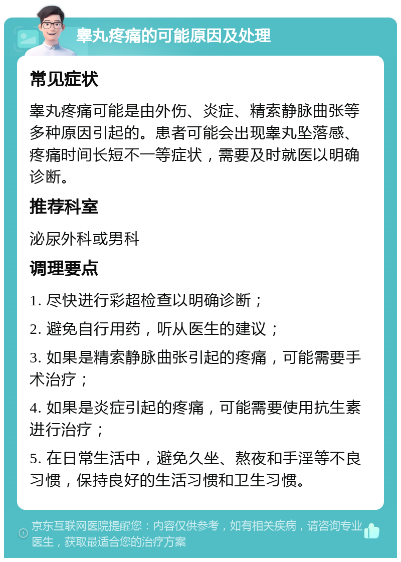 睾丸疼痛的可能原因及处理 常见症状 睾丸疼痛可能是由外伤、炎症、精索静脉曲张等多种原因引起的。患者可能会出现睾丸坠落感、疼痛时间长短不一等症状，需要及时就医以明确诊断。 推荐科室 泌尿外科或男科 调理要点 1. 尽快进行彩超检查以明确诊断； 2. 避免自行用药，听从医生的建议； 3. 如果是精索静脉曲张引起的疼痛，可能需要手术治疗； 4. 如果是炎症引起的疼痛，可能需要使用抗生素进行治疗； 5. 在日常生活中，避免久坐、熬夜和手淫等不良习惯，保持良好的生活习惯和卫生习惯。