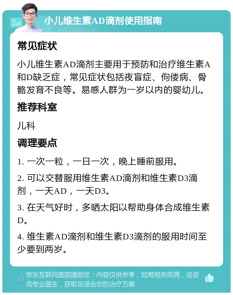 小儿维生素AD滴剂使用指南 常见症状 小儿维生素AD滴剂主要用于预防和治疗维生素A和D缺乏症，常见症状包括夜盲症、佝偻病、骨骼发育不良等。易感人群为一岁以内的婴幼儿。 推荐科室 儿科 调理要点 1. 一次一粒，一日一次，晚上睡前服用。 2. 可以交替服用维生素AD滴剂和维生素D3滴剂，一天AD，一天D3。 3. 在天气好时，多晒太阳以帮助身体合成维生素D。 4. 维生素AD滴剂和维生素D3滴剂的服用时间至少要到两岁。