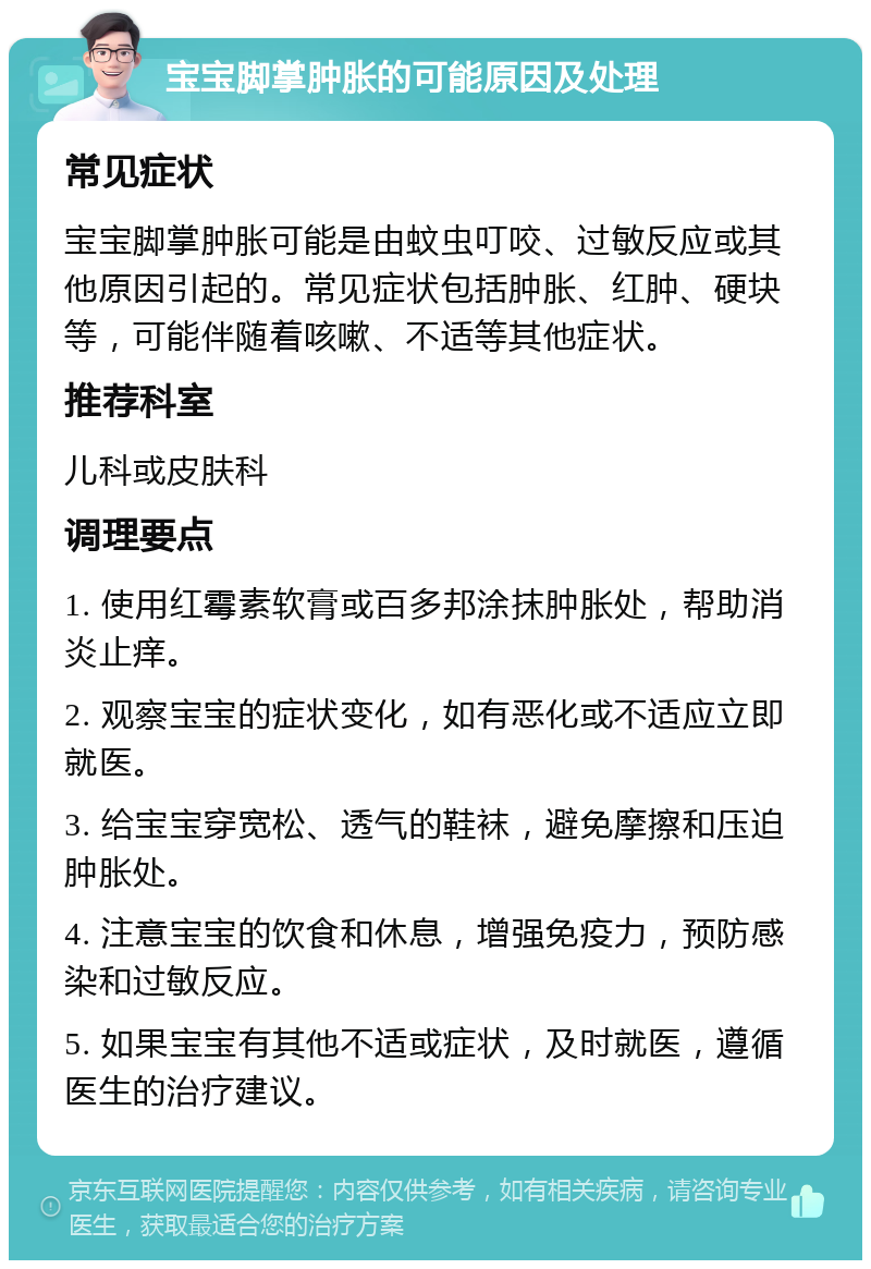 宝宝脚掌肿胀的可能原因及处理 常见症状 宝宝脚掌肿胀可能是由蚊虫叮咬、过敏反应或其他原因引起的。常见症状包括肿胀、红肿、硬块等，可能伴随着咳嗽、不适等其他症状。 推荐科室 儿科或皮肤科 调理要点 1. 使用红霉素软膏或百多邦涂抹肿胀处，帮助消炎止痒。 2. 观察宝宝的症状变化，如有恶化或不适应立即就医。 3. 给宝宝穿宽松、透气的鞋袜，避免摩擦和压迫肿胀处。 4. 注意宝宝的饮食和休息，增强免疫力，预防感染和过敏反应。 5. 如果宝宝有其他不适或症状，及时就医，遵循医生的治疗建议。