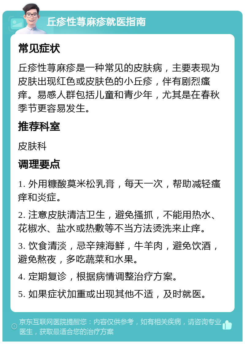 丘疹性荨麻疹就医指南 常见症状 丘疹性荨麻疹是一种常见的皮肤病，主要表现为皮肤出现红色或皮肤色的小丘疹，伴有剧烈瘙痒。易感人群包括儿童和青少年，尤其是在春秋季节更容易发生。 推荐科室 皮肤科 调理要点 1. 外用糠酸莫米松乳膏，每天一次，帮助减轻瘙痒和炎症。 2. 注意皮肤清洁卫生，避免搔抓，不能用热水、花椒水、盐水或热敷等不当方法烫洗来止痒。 3. 饮食清淡，忌辛辣海鲜，牛羊肉，避免饮酒，避免熬夜，多吃蔬菜和水果。 4. 定期复诊，根据病情调整治疗方案。 5. 如果症状加重或出现其他不适，及时就医。