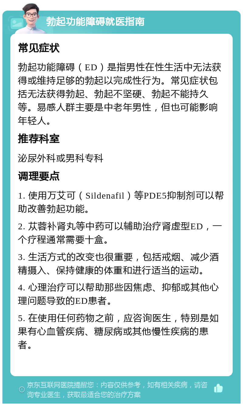 勃起功能障碍就医指南 常见症状 勃起功能障碍（ED）是指男性在性生活中无法获得或维持足够的勃起以完成性行为。常见症状包括无法获得勃起、勃起不坚硬、勃起不能持久等。易感人群主要是中老年男性，但也可能影响年轻人。 推荐科室 泌尿外科或男科专科 调理要点 1. 使用万艾可（Sildenafil）等PDE5抑制剂可以帮助改善勃起功能。 2. 苁蓉补肾丸等中药可以辅助治疗肾虚型ED，一个疗程通常需要十盒。 3. 生活方式的改变也很重要，包括戒烟、减少酒精摄入、保持健康的体重和进行适当的运动。 4. 心理治疗可以帮助那些因焦虑、抑郁或其他心理问题导致的ED患者。 5. 在使用任何药物之前，应咨询医生，特别是如果有心血管疾病、糖尿病或其他慢性疾病的患者。