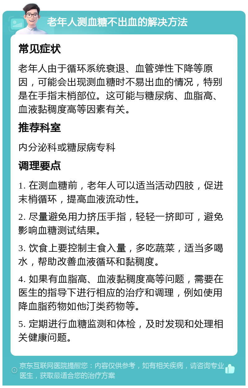 老年人测血糖不出血的解决方法 常见症状 老年人由于循环系统衰退、血管弹性下降等原因，可能会出现测血糖时不易出血的情况，特别是在手指末梢部位。这可能与糖尿病、血脂高、血液黏稠度高等因素有关。 推荐科室 内分泌科或糖尿病专科 调理要点 1. 在测血糖前，老年人可以适当活动四肢，促进末梢循环，提高血液流动性。 2. 尽量避免用力挤压手指，轻轻一挤即可，避免影响血糖测试结果。 3. 饮食上要控制主食入量，多吃蔬菜，适当多喝水，帮助改善血液循环和黏稠度。 4. 如果有血脂高、血液黏稠度高等问题，需要在医生的指导下进行相应的治疗和调理，例如使用降血脂药物如他汀类药物等。 5. 定期进行血糖监测和体检，及时发现和处理相关健康问题。