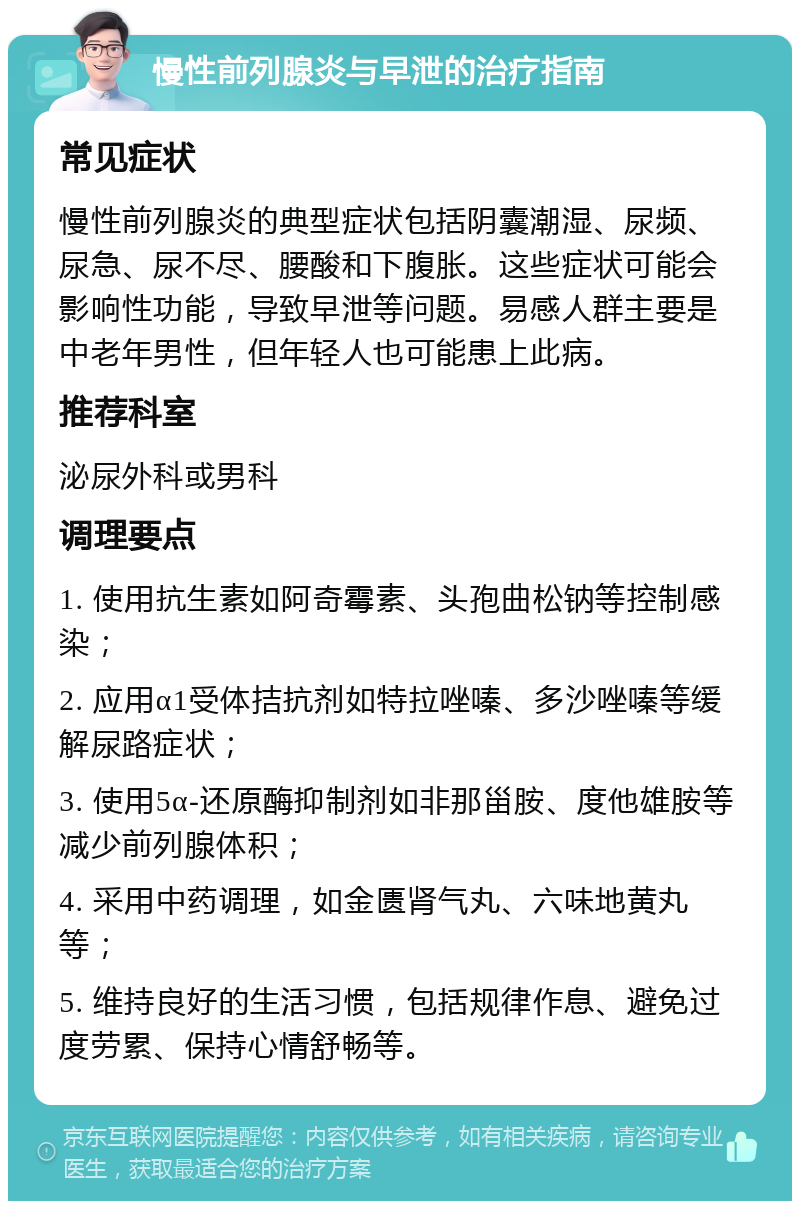 慢性前列腺炎与早泄的治疗指南 常见症状 慢性前列腺炎的典型症状包括阴囊潮湿、尿频、尿急、尿不尽、腰酸和下腹胀。这些症状可能会影响性功能，导致早泄等问题。易感人群主要是中老年男性，但年轻人也可能患上此病。 推荐科室 泌尿外科或男科 调理要点 1. 使用抗生素如阿奇霉素、头孢曲松钠等控制感染； 2. 应用α1受体拮抗剂如特拉唑嗪、多沙唑嗪等缓解尿路症状； 3. 使用5α-还原酶抑制剂如非那甾胺、度他雄胺等减少前列腺体积； 4. 采用中药调理，如金匮肾气丸、六味地黄丸等； 5. 维持良好的生活习惯，包括规律作息、避免过度劳累、保持心情舒畅等。