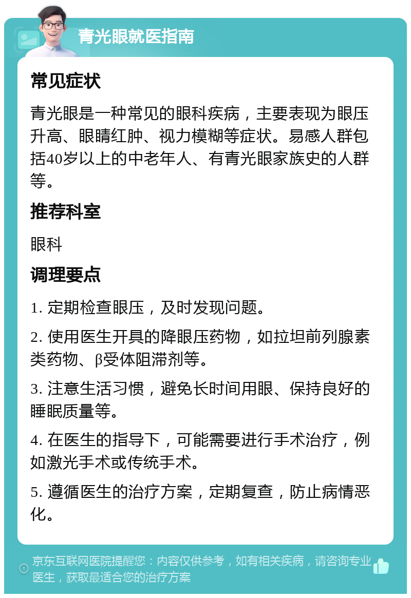 青光眼就医指南 常见症状 青光眼是一种常见的眼科疾病，主要表现为眼压升高、眼睛红肿、视力模糊等症状。易感人群包括40岁以上的中老年人、有青光眼家族史的人群等。 推荐科室 眼科 调理要点 1. 定期检查眼压，及时发现问题。 2. 使用医生开具的降眼压药物，如拉坦前列腺素类药物、β受体阻滞剂等。 3. 注意生活习惯，避免长时间用眼、保持良好的睡眠质量等。 4. 在医生的指导下，可能需要进行手术治疗，例如激光手术或传统手术。 5. 遵循医生的治疗方案，定期复查，防止病情恶化。