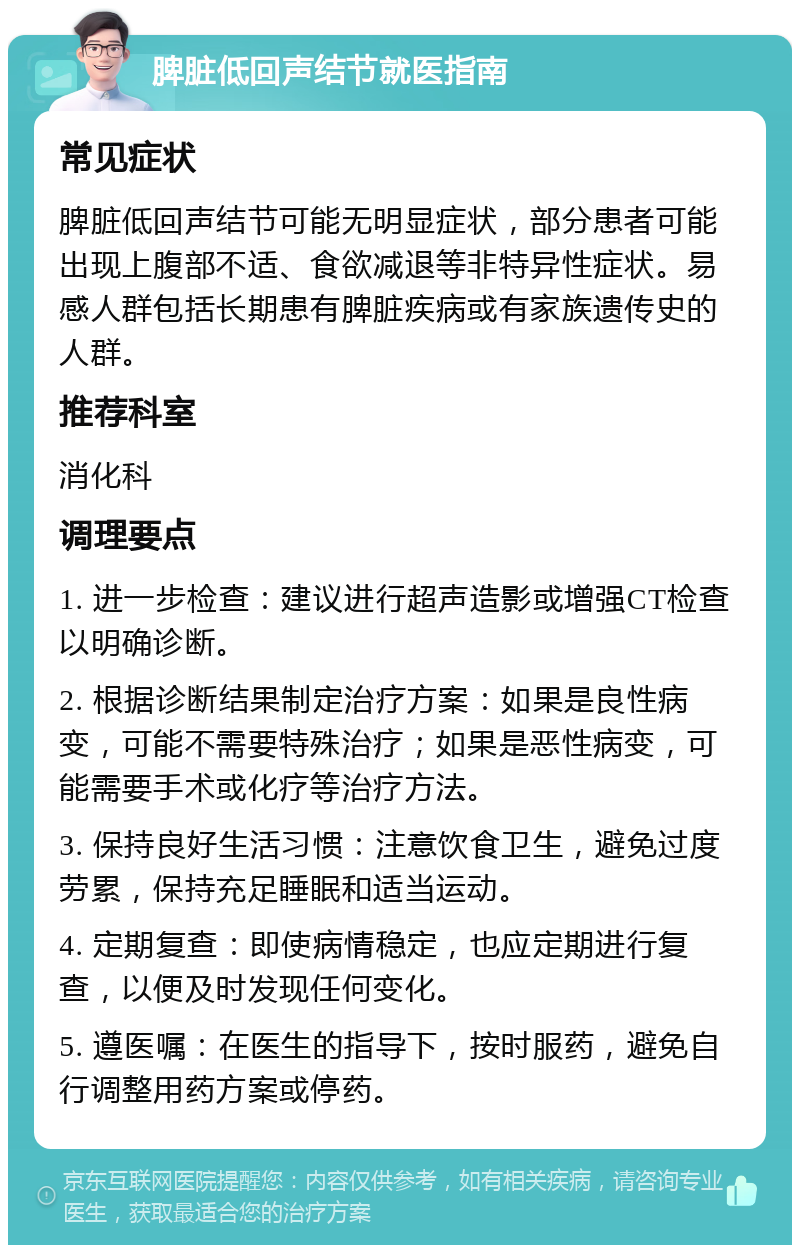 脾脏低回声结节就医指南 常见症状 脾脏低回声结节可能无明显症状，部分患者可能出现上腹部不适、食欲减退等非特异性症状。易感人群包括长期患有脾脏疾病或有家族遗传史的人群。 推荐科室 消化科 调理要点 1. 进一步检查：建议进行超声造影或增强CT检查以明确诊断。 2. 根据诊断结果制定治疗方案：如果是良性病变，可能不需要特殊治疗；如果是恶性病变，可能需要手术或化疗等治疗方法。 3. 保持良好生活习惯：注意饮食卫生，避免过度劳累，保持充足睡眠和适当运动。 4. 定期复查：即使病情稳定，也应定期进行复查，以便及时发现任何变化。 5. 遵医嘱：在医生的指导下，按时服药，避免自行调整用药方案或停药。