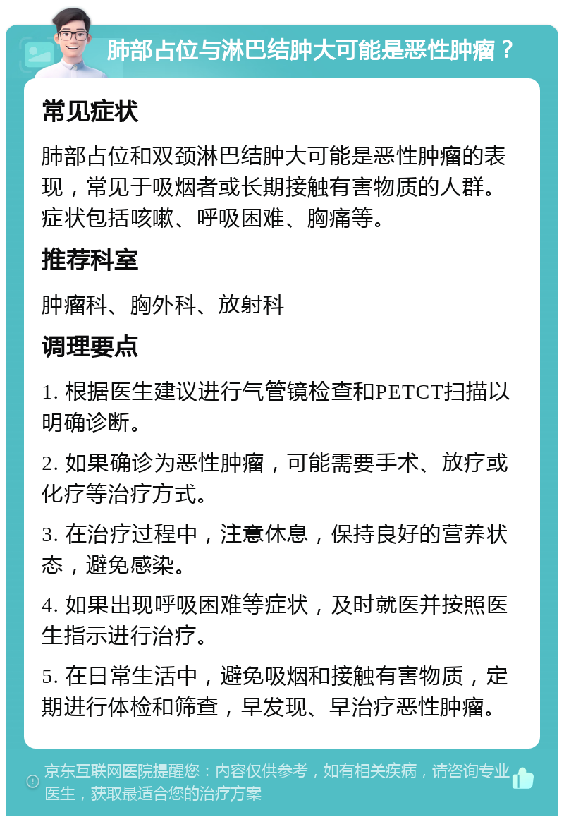 肺部占位与淋巴结肿大可能是恶性肿瘤？ 常见症状 肺部占位和双颈淋巴结肿大可能是恶性肿瘤的表现，常见于吸烟者或长期接触有害物质的人群。症状包括咳嗽、呼吸困难、胸痛等。 推荐科室 肿瘤科、胸外科、放射科 调理要点 1. 根据医生建议进行气管镜检查和PETCT扫描以明确诊断。 2. 如果确诊为恶性肿瘤，可能需要手术、放疗或化疗等治疗方式。 3. 在治疗过程中，注意休息，保持良好的营养状态，避免感染。 4. 如果出现呼吸困难等症状，及时就医并按照医生指示进行治疗。 5. 在日常生活中，避免吸烟和接触有害物质，定期进行体检和筛查，早发现、早治疗恶性肿瘤。