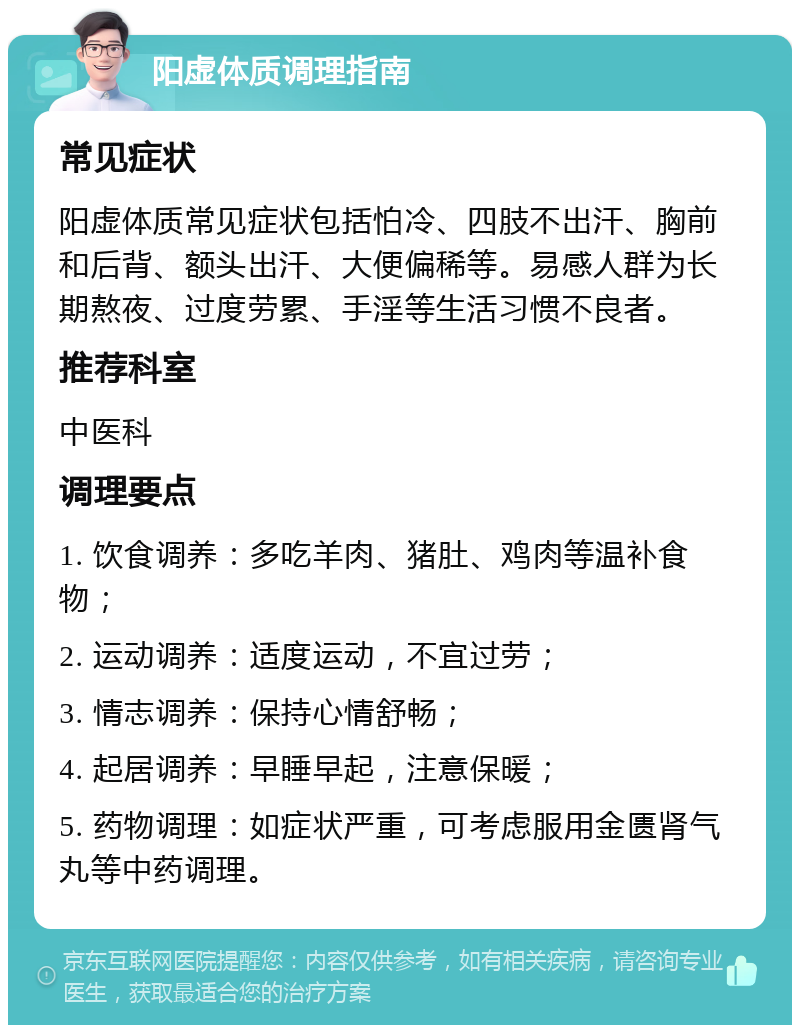 阳虚体质调理指南 常见症状 阳虚体质常见症状包括怕冷、四肢不出汗、胸前和后背、额头出汗、大便偏稀等。易感人群为长期熬夜、过度劳累、手淫等生活习惯不良者。 推荐科室 中医科 调理要点 1. 饮食调养：多吃羊肉、猪肚、鸡肉等温补食物； 2. 运动调养：适度运动，不宜过劳； 3. 情志调养：保持心情舒畅； 4. 起居调养：早睡早起，注意保暖； 5. 药物调理：如症状严重，可考虑服用金匮肾气丸等中药调理。