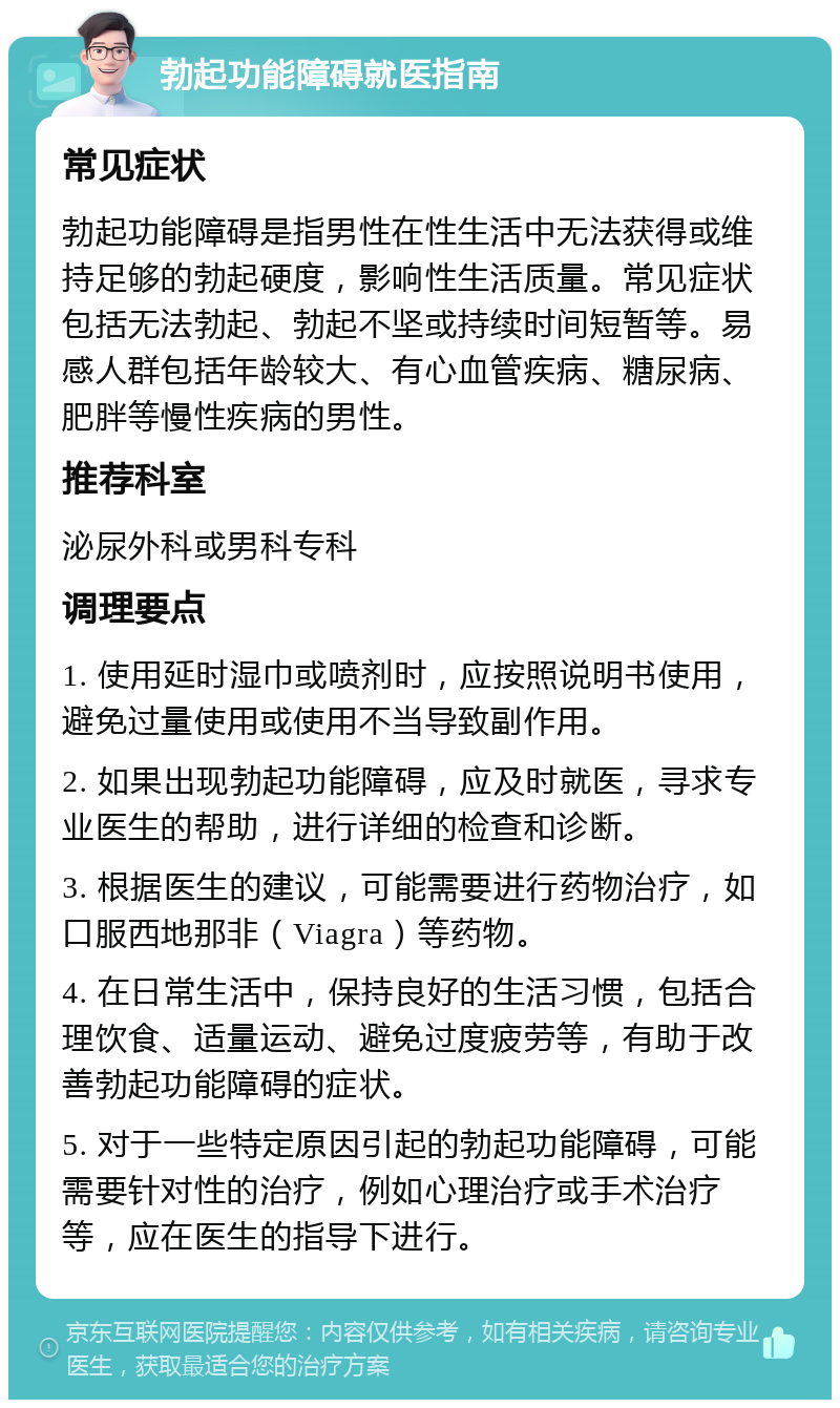 勃起功能障碍就医指南 常见症状 勃起功能障碍是指男性在性生活中无法获得或维持足够的勃起硬度，影响性生活质量。常见症状包括无法勃起、勃起不坚或持续时间短暂等。易感人群包括年龄较大、有心血管疾病、糖尿病、肥胖等慢性疾病的男性。 推荐科室 泌尿外科或男科专科 调理要点 1. 使用延时湿巾或喷剂时，应按照说明书使用，避免过量使用或使用不当导致副作用。 2. 如果出现勃起功能障碍，应及时就医，寻求专业医生的帮助，进行详细的检查和诊断。 3. 根据医生的建议，可能需要进行药物治疗，如口服西地那非（Viagra）等药物。 4. 在日常生活中，保持良好的生活习惯，包括合理饮食、适量运动、避免过度疲劳等，有助于改善勃起功能障碍的症状。 5. 对于一些特定原因引起的勃起功能障碍，可能需要针对性的治疗，例如心理治疗或手术治疗等，应在医生的指导下进行。