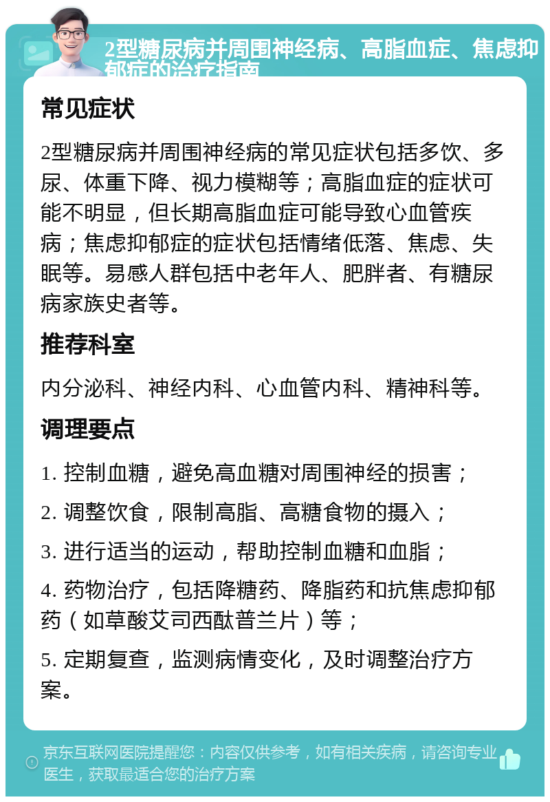 2型糖尿病并周围神经病、高脂血症、焦虑抑郁症的治疗指南 常见症状 2型糖尿病并周围神经病的常见症状包括多饮、多尿、体重下降、视力模糊等；高脂血症的症状可能不明显，但长期高脂血症可能导致心血管疾病；焦虑抑郁症的症状包括情绪低落、焦虑、失眠等。易感人群包括中老年人、肥胖者、有糖尿病家族史者等。 推荐科室 内分泌科、神经内科、心血管内科、精神科等。 调理要点 1. 控制血糖，避免高血糖对周围神经的损害； 2. 调整饮食，限制高脂、高糖食物的摄入； 3. 进行适当的运动，帮助控制血糖和血脂； 4. 药物治疗，包括降糖药、降脂药和抗焦虑抑郁药（如草酸艾司西酞普兰片）等； 5. 定期复查，监测病情变化，及时调整治疗方案。