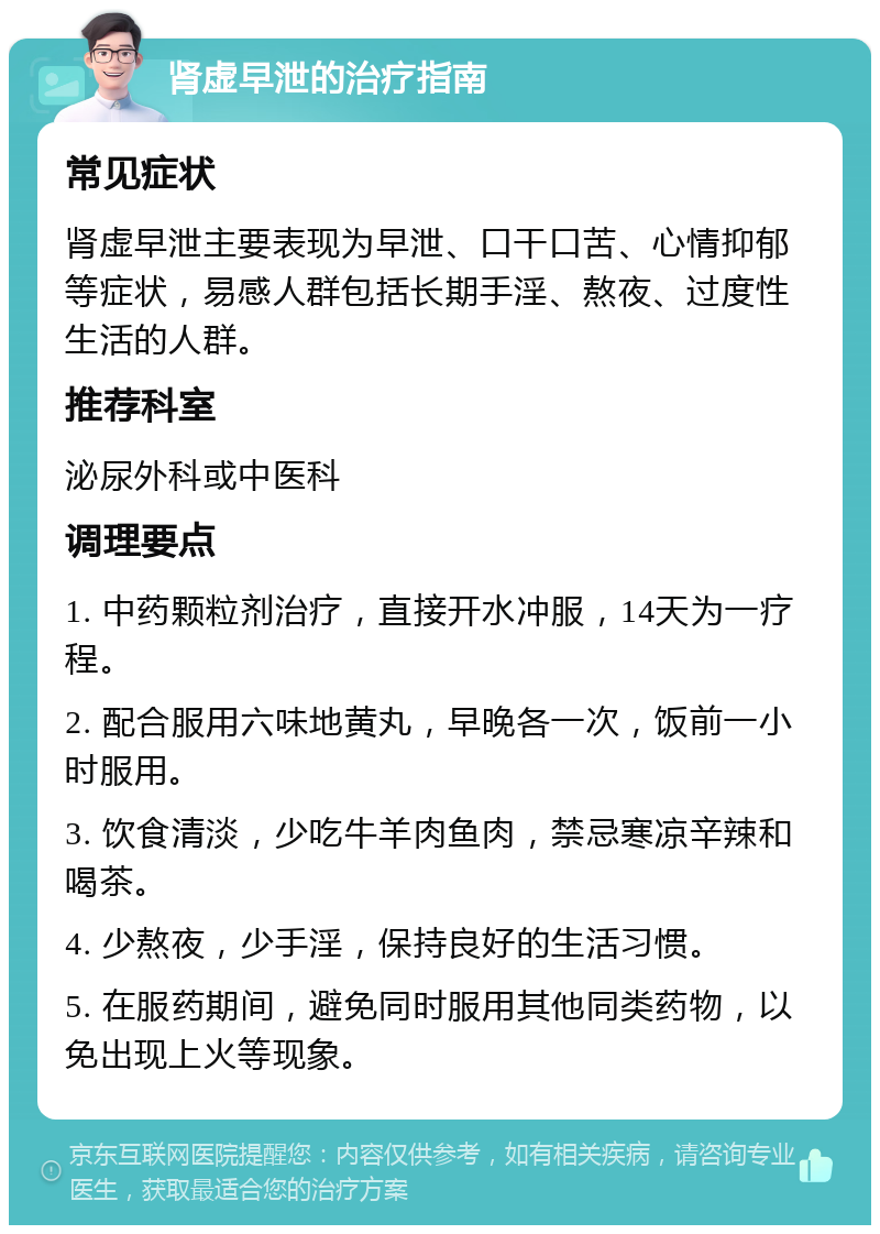 肾虚早泄的治疗指南 常见症状 肾虚早泄主要表现为早泄、口干口苦、心情抑郁等症状，易感人群包括长期手淫、熬夜、过度性生活的人群。 推荐科室 泌尿外科或中医科 调理要点 1. 中药颗粒剂治疗，直接开水冲服，14天为一疗程。 2. 配合服用六味地黄丸，早晚各一次，饭前一小时服用。 3. 饮食清淡，少吃牛羊肉鱼肉，禁忌寒凉辛辣和喝茶。 4. 少熬夜，少手淫，保持良好的生活习惯。 5. 在服药期间，避免同时服用其他同类药物，以免出现上火等现象。