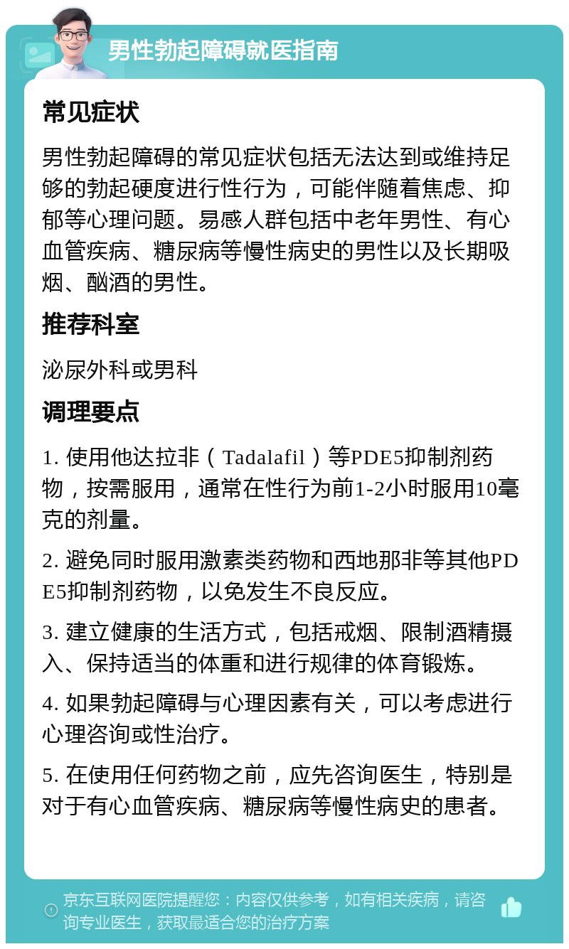 男性勃起障碍就医指南 常见症状 男性勃起障碍的常见症状包括无法达到或维持足够的勃起硬度进行性行为，可能伴随着焦虑、抑郁等心理问题。易感人群包括中老年男性、有心血管疾病、糖尿病等慢性病史的男性以及长期吸烟、酗酒的男性。 推荐科室 泌尿外科或男科 调理要点 1. 使用他达拉非（Tadalafil）等PDE5抑制剂药物，按需服用，通常在性行为前1-2小时服用10毫克的剂量。 2. 避免同时服用激素类药物和西地那非等其他PDE5抑制剂药物，以免发生不良反应。 3. 建立健康的生活方式，包括戒烟、限制酒精摄入、保持适当的体重和进行规律的体育锻炼。 4. 如果勃起障碍与心理因素有关，可以考虑进行心理咨询或性治疗。 5. 在使用任何药物之前，应先咨询医生，特别是对于有心血管疾病、糖尿病等慢性病史的患者。