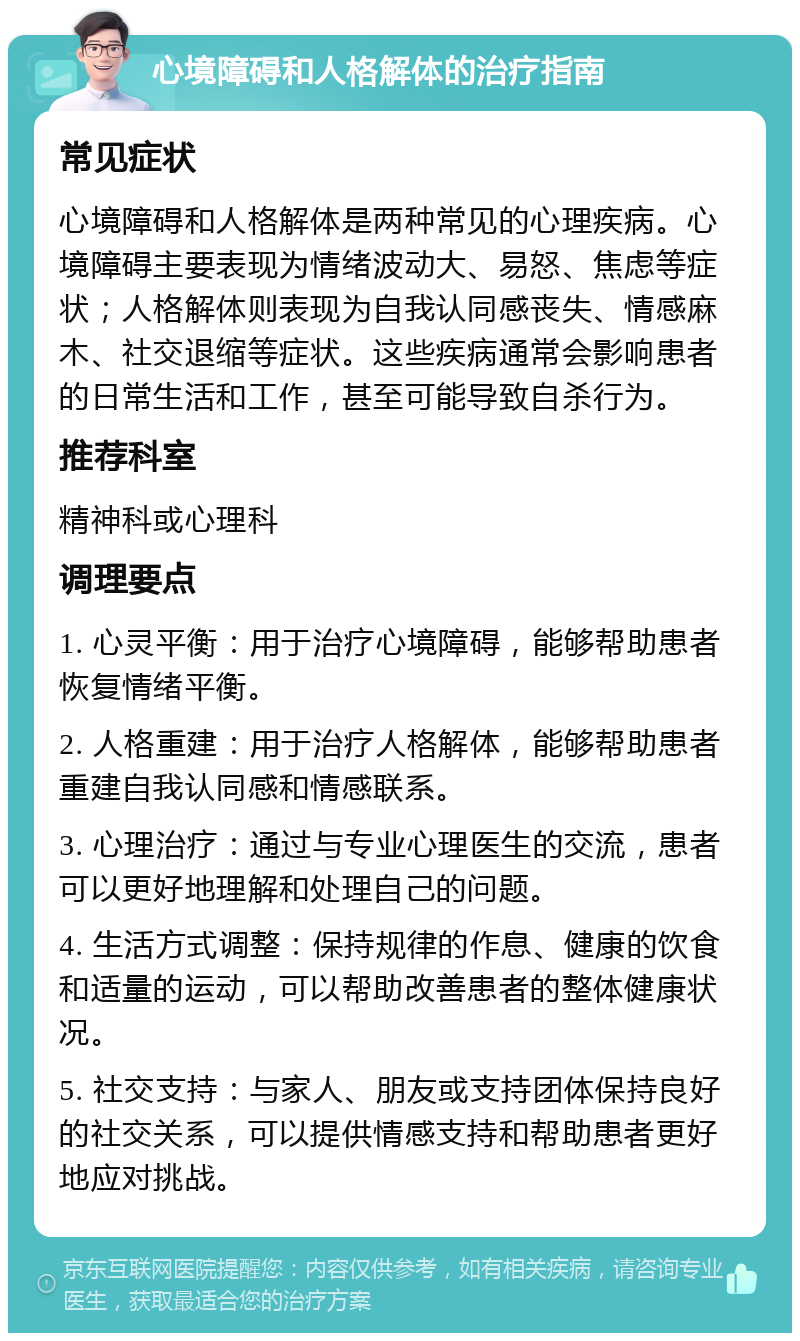 心境障碍和人格解体的治疗指南 常见症状 心境障碍和人格解体是两种常见的心理疾病。心境障碍主要表现为情绪波动大、易怒、焦虑等症状；人格解体则表现为自我认同感丧失、情感麻木、社交退缩等症状。这些疾病通常会影响患者的日常生活和工作，甚至可能导致自杀行为。 推荐科室 精神科或心理科 调理要点 1. 心灵平衡：用于治疗心境障碍，能够帮助患者恢复情绪平衡。 2. 人格重建：用于治疗人格解体，能够帮助患者重建自我认同感和情感联系。 3. 心理治疗：通过与专业心理医生的交流，患者可以更好地理解和处理自己的问题。 4. 生活方式调整：保持规律的作息、健康的饮食和适量的运动，可以帮助改善患者的整体健康状况。 5. 社交支持：与家人、朋友或支持团体保持良好的社交关系，可以提供情感支持和帮助患者更好地应对挑战。