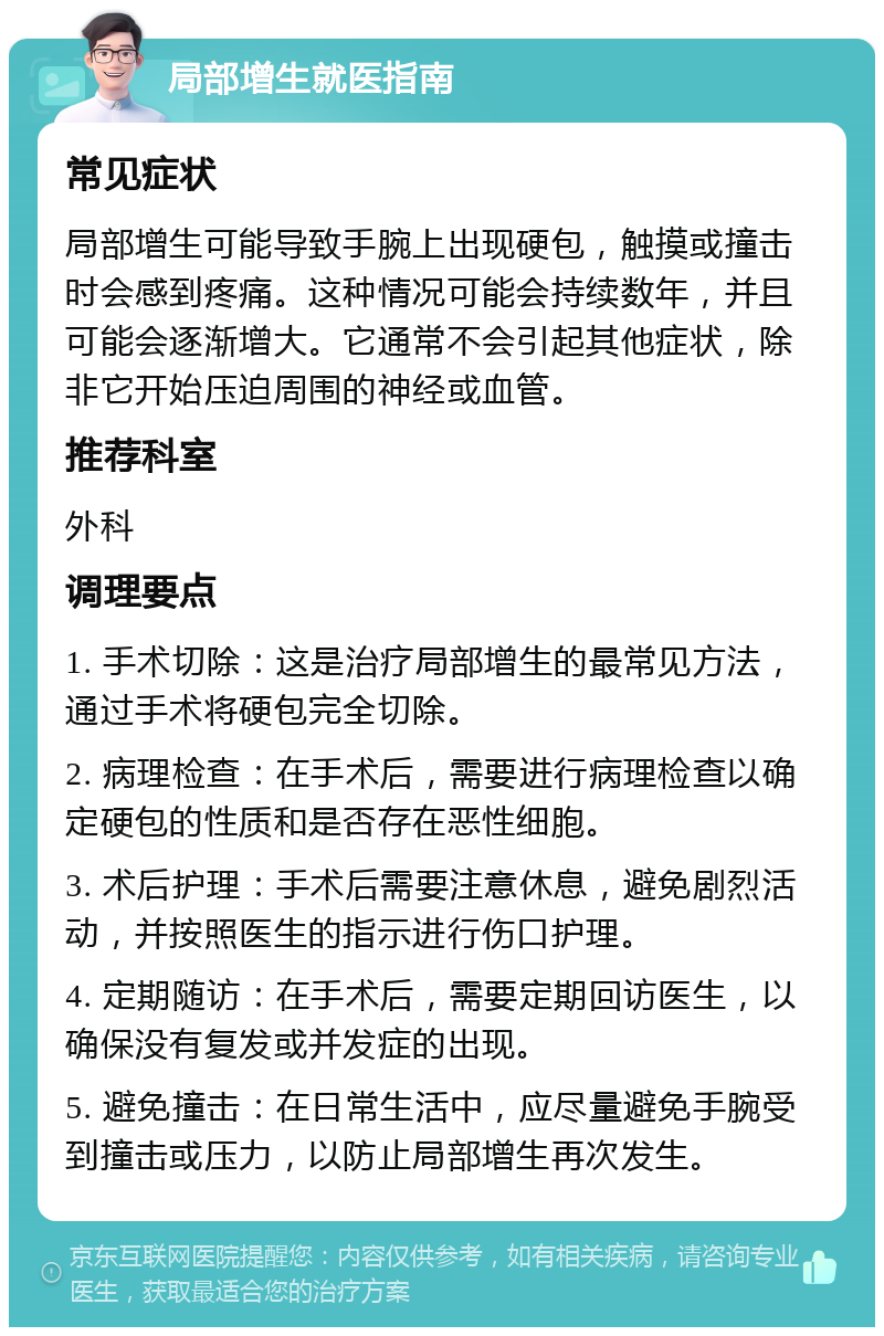 局部增生就医指南 常见症状 局部增生可能导致手腕上出现硬包，触摸或撞击时会感到疼痛。这种情况可能会持续数年，并且可能会逐渐增大。它通常不会引起其他症状，除非它开始压迫周围的神经或血管。 推荐科室 外科 调理要点 1. 手术切除：这是治疗局部增生的最常见方法，通过手术将硬包完全切除。 2. 病理检查：在手术后，需要进行病理检查以确定硬包的性质和是否存在恶性细胞。 3. 术后护理：手术后需要注意休息，避免剧烈活动，并按照医生的指示进行伤口护理。 4. 定期随访：在手术后，需要定期回访医生，以确保没有复发或并发症的出现。 5. 避免撞击：在日常生活中，应尽量避免手腕受到撞击或压力，以防止局部增生再次发生。