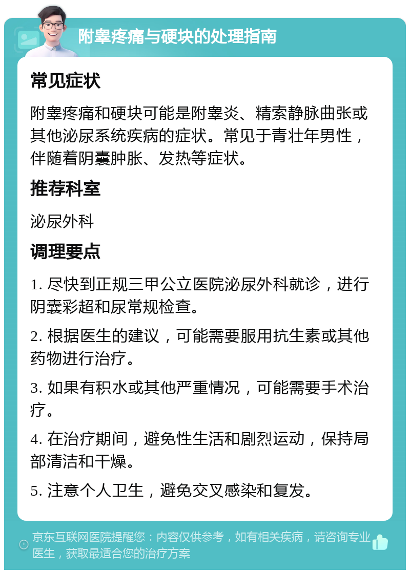 附睾疼痛与硬块的处理指南 常见症状 附睾疼痛和硬块可能是附睾炎、精索静脉曲张或其他泌尿系统疾病的症状。常见于青壮年男性，伴随着阴囊肿胀、发热等症状。 推荐科室 泌尿外科 调理要点 1. 尽快到正规三甲公立医院泌尿外科就诊，进行阴囊彩超和尿常规检查。 2. 根据医生的建议，可能需要服用抗生素或其他药物进行治疗。 3. 如果有积水或其他严重情况，可能需要手术治疗。 4. 在治疗期间，避免性生活和剧烈运动，保持局部清洁和干燥。 5. 注意个人卫生，避免交叉感染和复发。