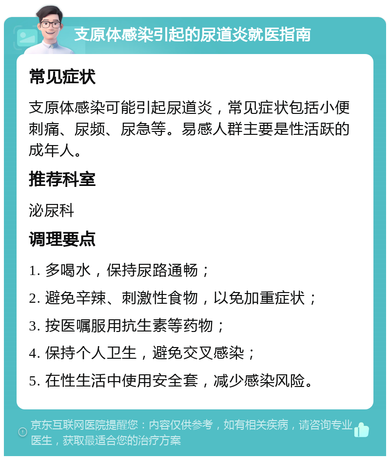 支原体感染引起的尿道炎就医指南 常见症状 支原体感染可能引起尿道炎，常见症状包括小便刺痛、尿频、尿急等。易感人群主要是性活跃的成年人。 推荐科室 泌尿科 调理要点 1. 多喝水，保持尿路通畅； 2. 避免辛辣、刺激性食物，以免加重症状； 3. 按医嘱服用抗生素等药物； 4. 保持个人卫生，避免交叉感染； 5. 在性生活中使用安全套，减少感染风险。