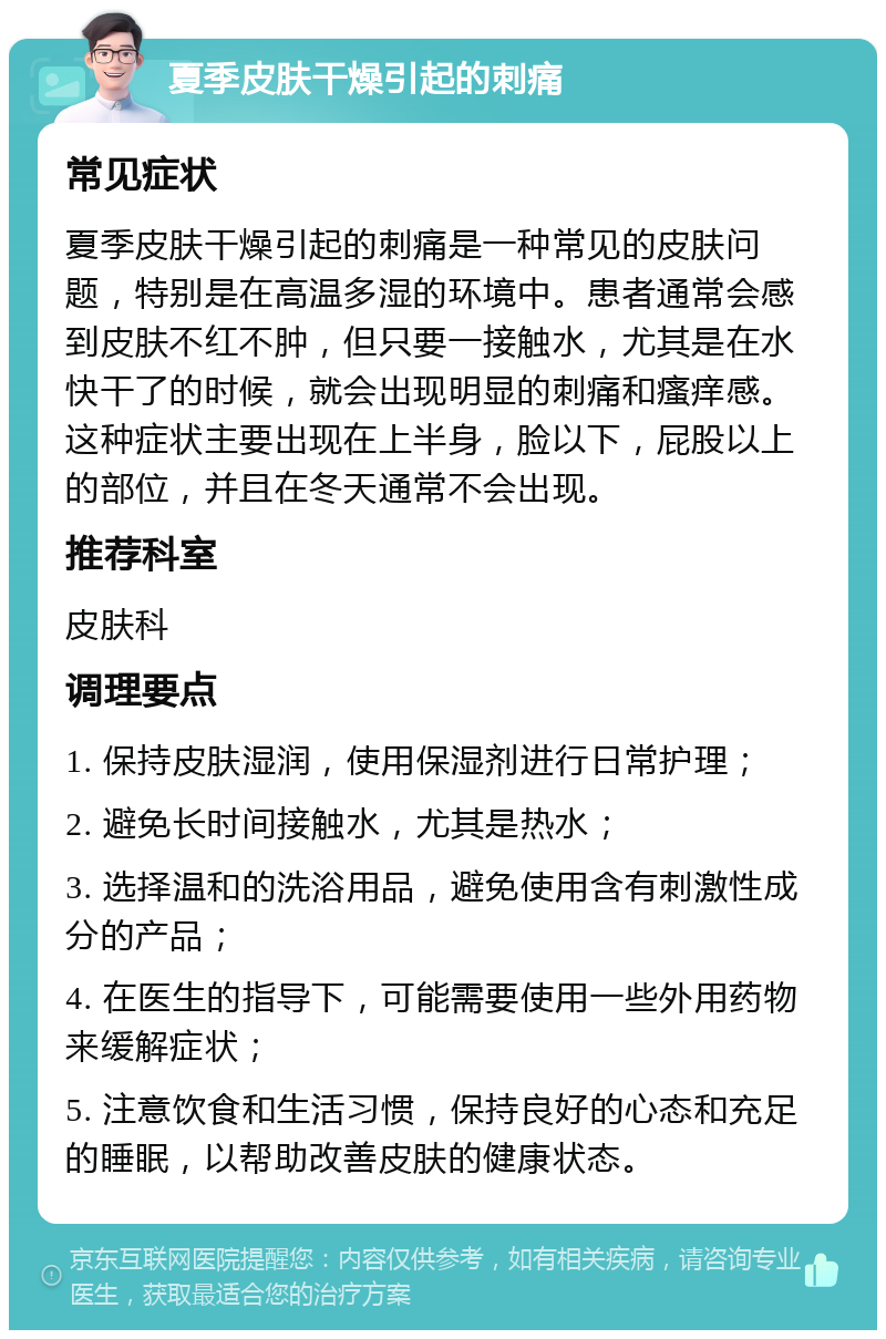 夏季皮肤干燥引起的刺痛 常见症状 夏季皮肤干燥引起的刺痛是一种常见的皮肤问题，特别是在高温多湿的环境中。患者通常会感到皮肤不红不肿，但只要一接触水，尤其是在水快干了的时候，就会出现明显的刺痛和瘙痒感。这种症状主要出现在上半身，脸以下，屁股以上的部位，并且在冬天通常不会出现。 推荐科室 皮肤科 调理要点 1. 保持皮肤湿润，使用保湿剂进行日常护理； 2. 避免长时间接触水，尤其是热水； 3. 选择温和的洗浴用品，避免使用含有刺激性成分的产品； 4. 在医生的指导下，可能需要使用一些外用药物来缓解症状； 5. 注意饮食和生活习惯，保持良好的心态和充足的睡眠，以帮助改善皮肤的健康状态。