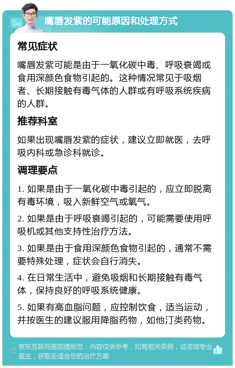 嘴唇发紫的可能原因和处理方式 常见症状 嘴唇发紫可能是由于一氧化碳中毒、呼吸衰竭或食用深颜色食物引起的。这种情况常见于吸烟者、长期接触有毒气体的人群或有呼吸系统疾病的人群。 推荐科室 如果出现嘴唇发紫的症状，建议立即就医，去呼吸内科或急诊科就诊。 调理要点 1. 如果是由于一氧化碳中毒引起的，应立即脱离有毒环境，吸入新鲜空气或氧气。 2. 如果是由于呼吸衰竭引起的，可能需要使用呼吸机或其他支持性治疗方法。 3. 如果是由于食用深颜色食物引起的，通常不需要特殊处理，症状会自行消失。 4. 在日常生活中，避免吸烟和长期接触有毒气体，保持良好的呼吸系统健康。 5. 如果有高血脂问题，应控制饮食，适当运动，并按医生的建议服用降脂药物，如他汀类药物。