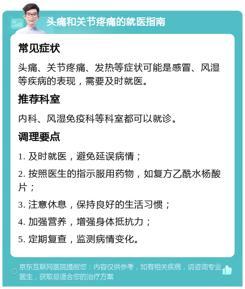 头痛和关节疼痛的就医指南 常见症状 头痛、关节疼痛、发热等症状可能是感冒、风湿等疾病的表现，需要及时就医。 推荐科室 内科、风湿免疫科等科室都可以就诊。 调理要点 1. 及时就医，避免延误病情； 2. 按照医生的指示服用药物，如复方乙酰水杨酸片； 3. 注意休息，保持良好的生活习惯； 4. 加强营养，增强身体抵抗力； 5. 定期复查，监测病情变化。