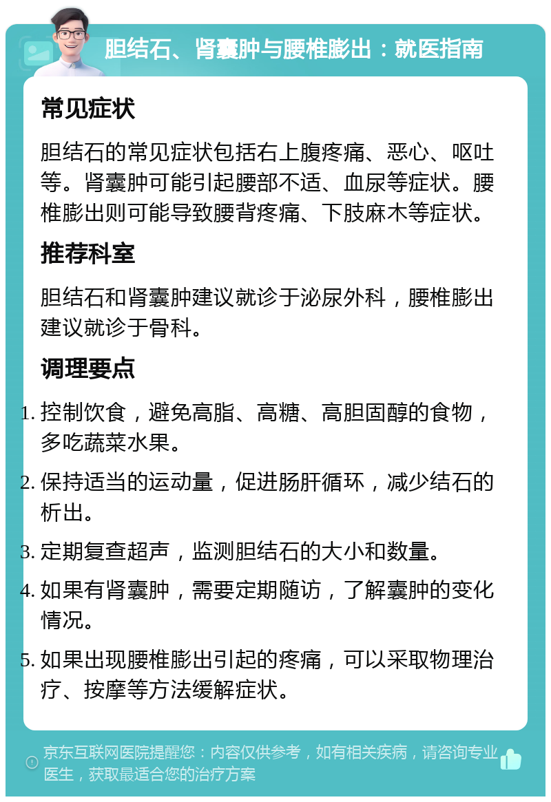 胆结石、肾囊肿与腰椎膨出：就医指南 常见症状 胆结石的常见症状包括右上腹疼痛、恶心、呕吐等。肾囊肿可能引起腰部不适、血尿等症状。腰椎膨出则可能导致腰背疼痛、下肢麻木等症状。 推荐科室 胆结石和肾囊肿建议就诊于泌尿外科，腰椎膨出建议就诊于骨科。 调理要点 控制饮食，避免高脂、高糖、高胆固醇的食物，多吃蔬菜水果。 保持适当的运动量，促进肠肝循环，减少结石的析出。 定期复查超声，监测胆结石的大小和数量。 如果有肾囊肿，需要定期随访，了解囊肿的变化情况。 如果出现腰椎膨出引起的疼痛，可以采取物理治疗、按摩等方法缓解症状。