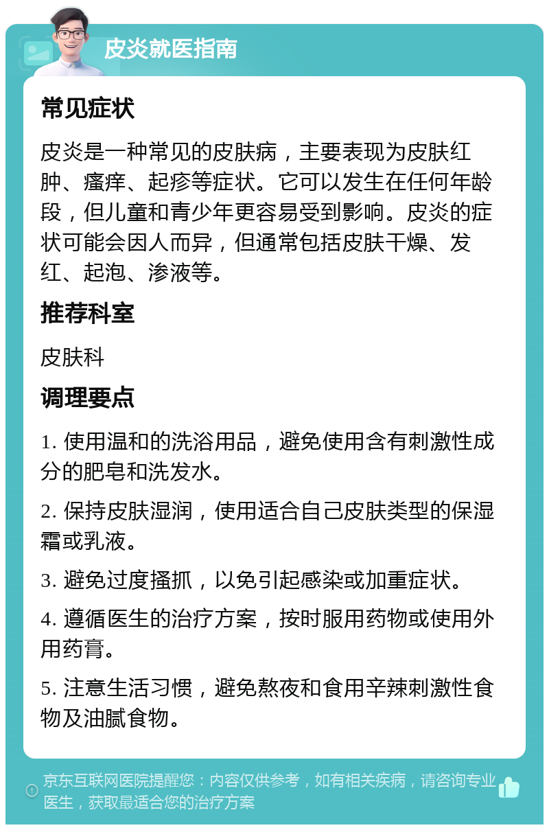 皮炎就医指南 常见症状 皮炎是一种常见的皮肤病，主要表现为皮肤红肿、瘙痒、起疹等症状。它可以发生在任何年龄段，但儿童和青少年更容易受到影响。皮炎的症状可能会因人而异，但通常包括皮肤干燥、发红、起泡、渗液等。 推荐科室 皮肤科 调理要点 1. 使用温和的洗浴用品，避免使用含有刺激性成分的肥皂和洗发水。 2. 保持皮肤湿润，使用适合自己皮肤类型的保湿霜或乳液。 3. 避免过度搔抓，以免引起感染或加重症状。 4. 遵循医生的治疗方案，按时服用药物或使用外用药膏。 5. 注意生活习惯，避免熬夜和食用辛辣刺激性食物及油腻食物。