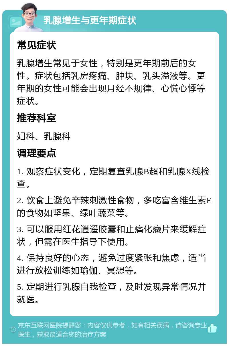 乳腺增生与更年期症状 常见症状 乳腺增生常见于女性，特别是更年期前后的女性。症状包括乳房疼痛、肿块、乳头溢液等。更年期的女性可能会出现月经不规律、心慌心悸等症状。 推荐科室 妇科、乳腺科 调理要点 1. 观察症状变化，定期复查乳腺B超和乳腺X线检查。 2. 饮食上避免辛辣刺激性食物，多吃富含维生素E的食物如坚果、绿叶蔬菜等。 3. 可以服用红花逍遥胶囊和止痛化癥片来缓解症状，但需在医生指导下使用。 4. 保持良好的心态，避免过度紧张和焦虑，适当进行放松训练如瑜伽、冥想等。 5. 定期进行乳腺自我检查，及时发现异常情况并就医。