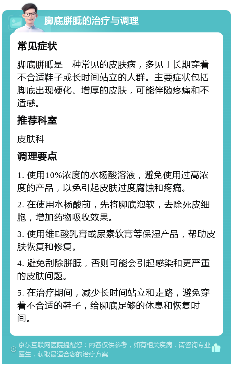 脚底胼胝的治疗与调理 常见症状 脚底胼胝是一种常见的皮肤病，多见于长期穿着不合适鞋子或长时间站立的人群。主要症状包括脚底出现硬化、增厚的皮肤，可能伴随疼痛和不适感。 推荐科室 皮肤科 调理要点 1. 使用10%浓度的水杨酸溶液，避免使用过高浓度的产品，以免引起皮肤过度腐蚀和疼痛。 2. 在使用水杨酸前，先将脚底泡软，去除死皮细胞，增加药物吸收效果。 3. 使用维E酸乳膏或尿素软膏等保湿产品，帮助皮肤恢复和修复。 4. 避免刮除胼胝，否则可能会引起感染和更严重的皮肤问题。 5. 在治疗期间，减少长时间站立和走路，避免穿着不合适的鞋子，给脚底足够的休息和恢复时间。