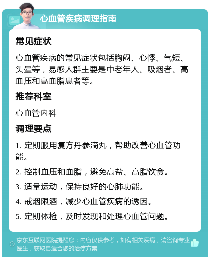 心血管疾病调理指南 常见症状 心血管疾病的常见症状包括胸闷、心悸、气短、头晕等，易感人群主要是中老年人、吸烟者、高血压和高血脂患者等。 推荐科室 心血管内科 调理要点 1. 定期服用复方丹参滴丸，帮助改善心血管功能。 2. 控制血压和血脂，避免高盐、高脂饮食。 3. 适量运动，保持良好的心肺功能。 4. 戒烟限酒，减少心血管疾病的诱因。 5. 定期体检，及时发现和处理心血管问题。