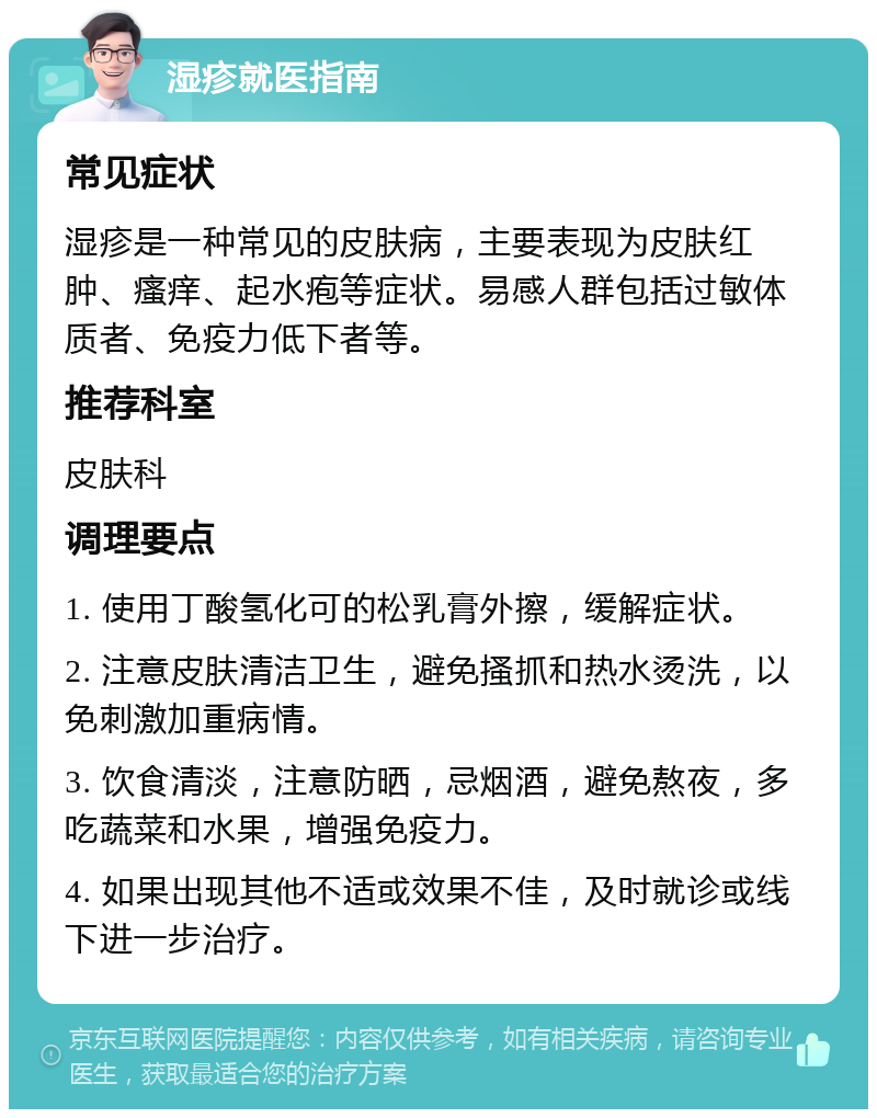 湿疹就医指南 常见症状 湿疹是一种常见的皮肤病，主要表现为皮肤红肿、瘙痒、起水疱等症状。易感人群包括过敏体质者、免疫力低下者等。 推荐科室 皮肤科 调理要点 1. 使用丁酸氢化可的松乳膏外擦，缓解症状。 2. 注意皮肤清洁卫生，避免搔抓和热水烫洗，以免刺激加重病情。 3. 饮食清淡，注意防晒，忌烟酒，避免熬夜，多吃蔬菜和水果，增强免疫力。 4. 如果出现其他不适或效果不佳，及时就诊或线下进一步治疗。