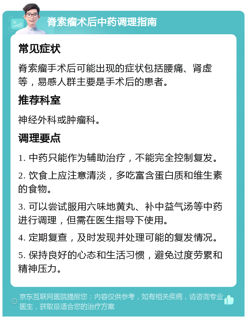 脊索瘤术后中药调理指南 常见症状 脊索瘤手术后可能出现的症状包括腰痛、肾虚等，易感人群主要是手术后的患者。 推荐科室 神经外科或肿瘤科。 调理要点 1. 中药只能作为辅助治疗，不能完全控制复发。 2. 饮食上应注意清淡，多吃富含蛋白质和维生素的食物。 3. 可以尝试服用六味地黄丸、补中益气汤等中药进行调理，但需在医生指导下使用。 4. 定期复查，及时发现并处理可能的复发情况。 5. 保持良好的心态和生活习惯，避免过度劳累和精神压力。