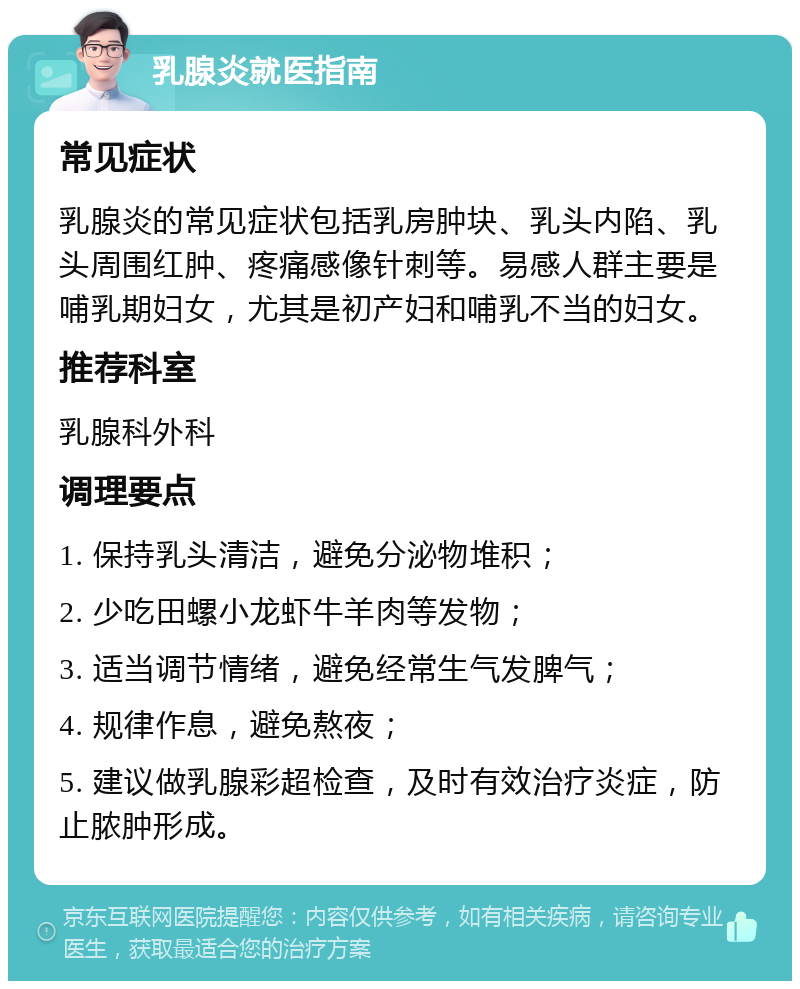 乳腺炎就医指南 常见症状 乳腺炎的常见症状包括乳房肿块、乳头内陷、乳头周围红肿、疼痛感像针刺等。易感人群主要是哺乳期妇女，尤其是初产妇和哺乳不当的妇女。 推荐科室 乳腺科外科 调理要点 1. 保持乳头清洁，避免分泌物堆积； 2. 少吃田螺小龙虾牛羊肉等发物； 3. 适当调节情绪，避免经常生气发脾气； 4. 规律作息，避免熬夜； 5. 建议做乳腺彩超检查，及时有效治疗炎症，防止脓肿形成。