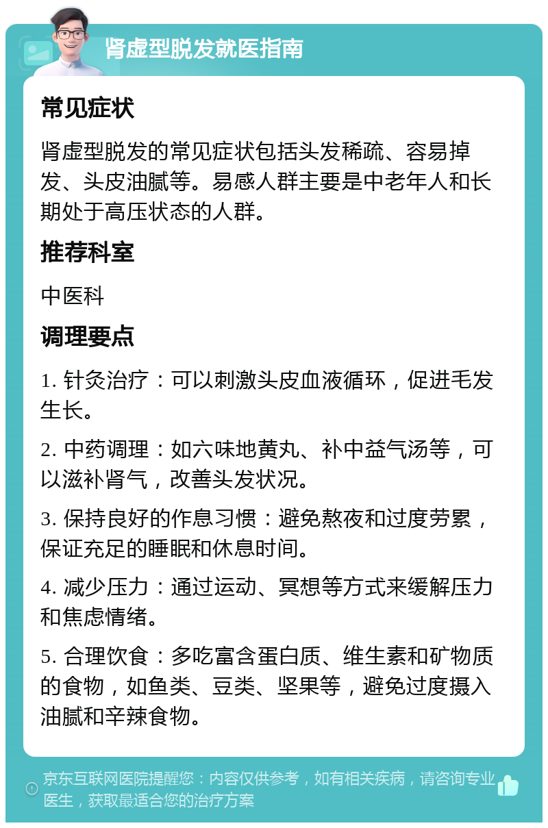 肾虚型脱发就医指南 常见症状 肾虚型脱发的常见症状包括头发稀疏、容易掉发、头皮油腻等。易感人群主要是中老年人和长期处于高压状态的人群。 推荐科室 中医科 调理要点 1. 针灸治疗：可以刺激头皮血液循环，促进毛发生长。 2. 中药调理：如六味地黄丸、补中益气汤等，可以滋补肾气，改善头发状况。 3. 保持良好的作息习惯：避免熬夜和过度劳累，保证充足的睡眠和休息时间。 4. 减少压力：通过运动、冥想等方式来缓解压力和焦虑情绪。 5. 合理饮食：多吃富含蛋白质、维生素和矿物质的食物，如鱼类、豆类、坚果等，避免过度摄入油腻和辛辣食物。