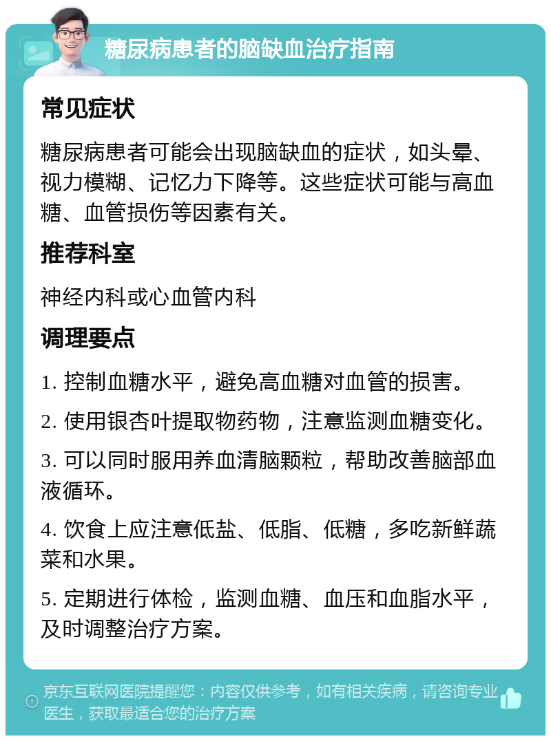 糖尿病患者的脑缺血治疗指南 常见症状 糖尿病患者可能会出现脑缺血的症状，如头晕、视力模糊、记忆力下降等。这些症状可能与高血糖、血管损伤等因素有关。 推荐科室 神经内科或心血管内科 调理要点 1. 控制血糖水平，避免高血糖对血管的损害。 2. 使用银杏叶提取物药物，注意监测血糖变化。 3. 可以同时服用养血清脑颗粒，帮助改善脑部血液循环。 4. 饮食上应注意低盐、低脂、低糖，多吃新鲜蔬菜和水果。 5. 定期进行体检，监测血糖、血压和血脂水平，及时调整治疗方案。