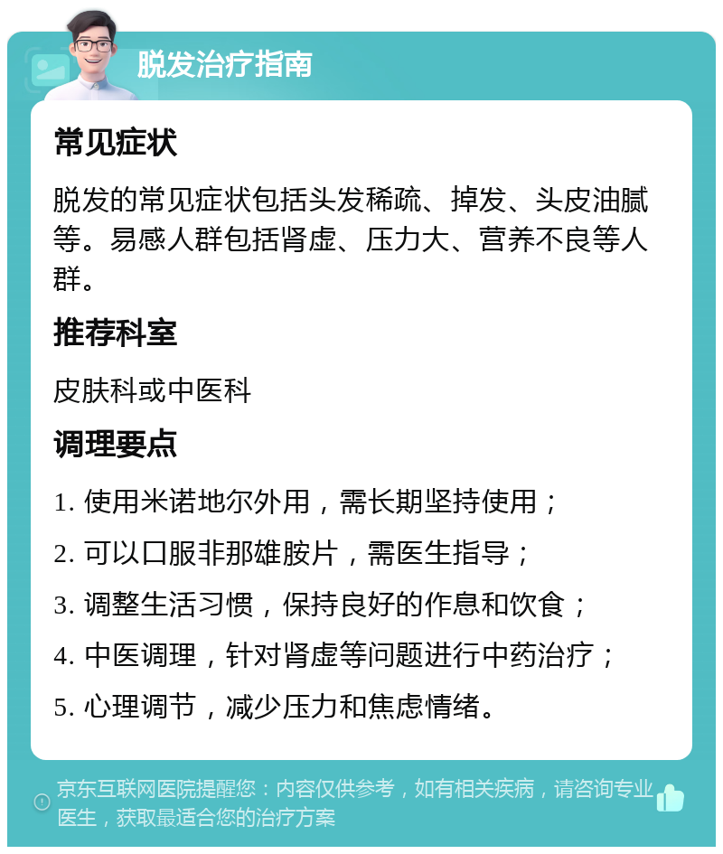 脱发治疗指南 常见症状 脱发的常见症状包括头发稀疏、掉发、头皮油腻等。易感人群包括肾虚、压力大、营养不良等人群。 推荐科室 皮肤科或中医科 调理要点 1. 使用米诺地尔外用，需长期坚持使用； 2. 可以口服非那雄胺片，需医生指导； 3. 调整生活习惯，保持良好的作息和饮食； 4. 中医调理，针对肾虚等问题进行中药治疗； 5. 心理调节，减少压力和焦虑情绪。