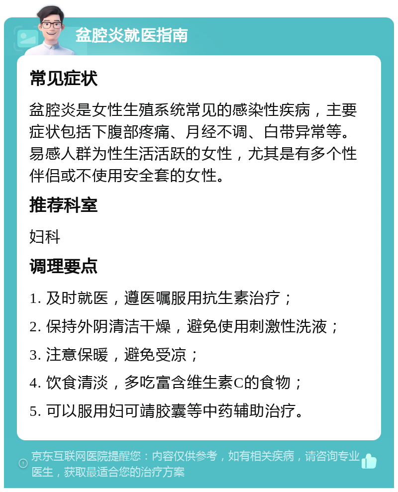 盆腔炎就医指南 常见症状 盆腔炎是女性生殖系统常见的感染性疾病，主要症状包括下腹部疼痛、月经不调、白带异常等。易感人群为性生活活跃的女性，尤其是有多个性伴侣或不使用安全套的女性。 推荐科室 妇科 调理要点 1. 及时就医，遵医嘱服用抗生素治疗； 2. 保持外阴清洁干燥，避免使用刺激性洗液； 3. 注意保暖，避免受凉； 4. 饮食清淡，多吃富含维生素C的食物； 5. 可以服用妇可靖胶囊等中药辅助治疗。