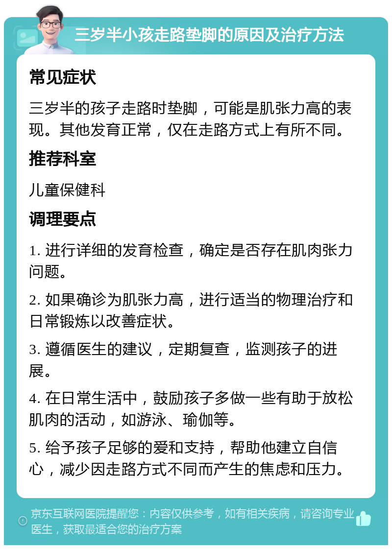 三岁半小孩走路垫脚的原因及治疗方法 常见症状 三岁半的孩子走路时垫脚，可能是肌张力高的表现。其他发育正常，仅在走路方式上有所不同。 推荐科室 儿童保健科 调理要点 1. 进行详细的发育检查，确定是否存在肌肉张力问题。 2. 如果确诊为肌张力高，进行适当的物理治疗和日常锻炼以改善症状。 3. 遵循医生的建议，定期复查，监测孩子的进展。 4. 在日常生活中，鼓励孩子多做一些有助于放松肌肉的活动，如游泳、瑜伽等。 5. 给予孩子足够的爱和支持，帮助他建立自信心，减少因走路方式不同而产生的焦虑和压力。