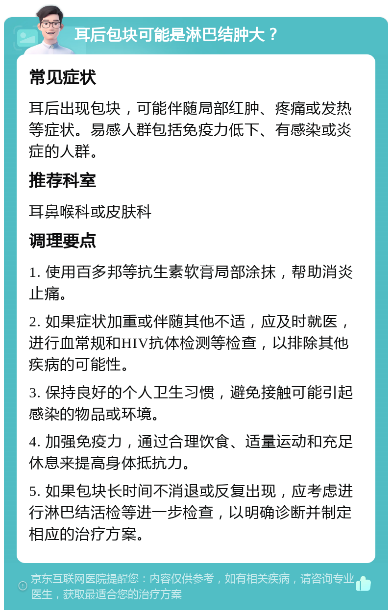 耳后包块可能是淋巴结肿大？ 常见症状 耳后出现包块，可能伴随局部红肿、疼痛或发热等症状。易感人群包括免疫力低下、有感染或炎症的人群。 推荐科室 耳鼻喉科或皮肤科 调理要点 1. 使用百多邦等抗生素软膏局部涂抹，帮助消炎止痛。 2. 如果症状加重或伴随其他不适，应及时就医，进行血常规和HIV抗体检测等检查，以排除其他疾病的可能性。 3. 保持良好的个人卫生习惯，避免接触可能引起感染的物品或环境。 4. 加强免疫力，通过合理饮食、适量运动和充足休息来提高身体抵抗力。 5. 如果包块长时间不消退或反复出现，应考虑进行淋巴结活检等进一步检查，以明确诊断并制定相应的治疗方案。