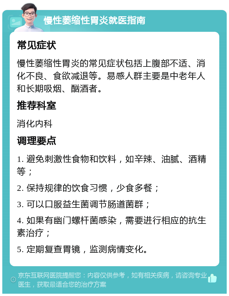 慢性萎缩性胃炎就医指南 常见症状 慢性萎缩性胃炎的常见症状包括上腹部不适、消化不良、食欲减退等。易感人群主要是中老年人和长期吸烟、酗酒者。 推荐科室 消化内科 调理要点 1. 避免刺激性食物和饮料，如辛辣、油腻、酒精等； 2. 保持规律的饮食习惯，少食多餐； 3. 可以口服益生菌调节肠道菌群； 4. 如果有幽门螺杆菌感染，需要进行相应的抗生素治疗； 5. 定期复查胃镜，监测病情变化。