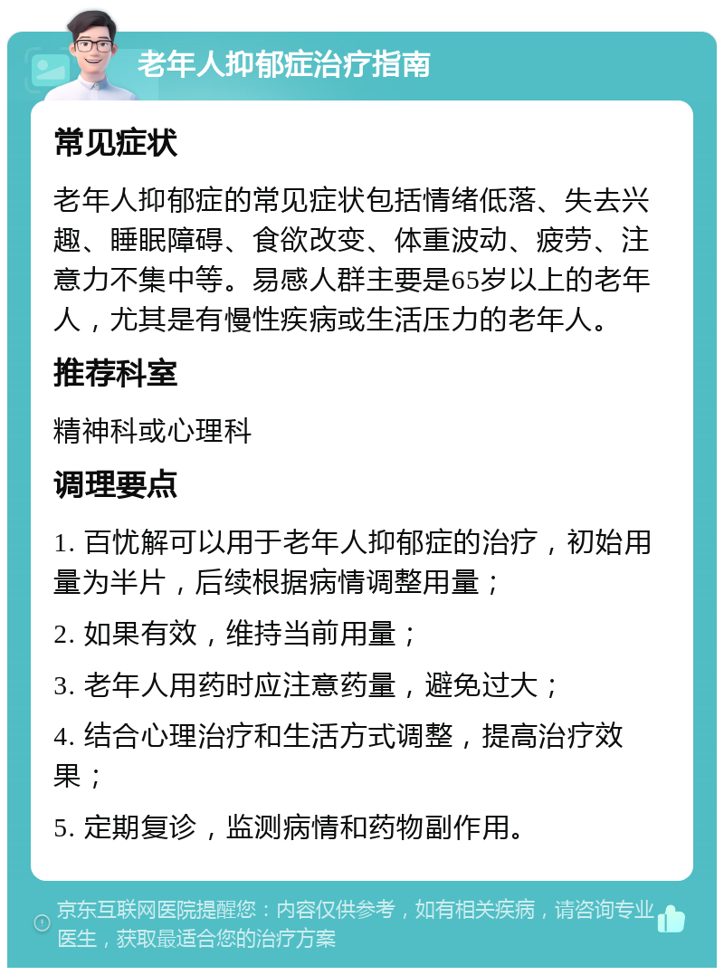 老年人抑郁症治疗指南 常见症状 老年人抑郁症的常见症状包括情绪低落、失去兴趣、睡眠障碍、食欲改变、体重波动、疲劳、注意力不集中等。易感人群主要是65岁以上的老年人，尤其是有慢性疾病或生活压力的老年人。 推荐科室 精神科或心理科 调理要点 1. 百忧解可以用于老年人抑郁症的治疗，初始用量为半片，后续根据病情调整用量； 2. 如果有效，维持当前用量； 3. 老年人用药时应注意药量，避免过大； 4. 结合心理治疗和生活方式调整，提高治疗效果； 5. 定期复诊，监测病情和药物副作用。