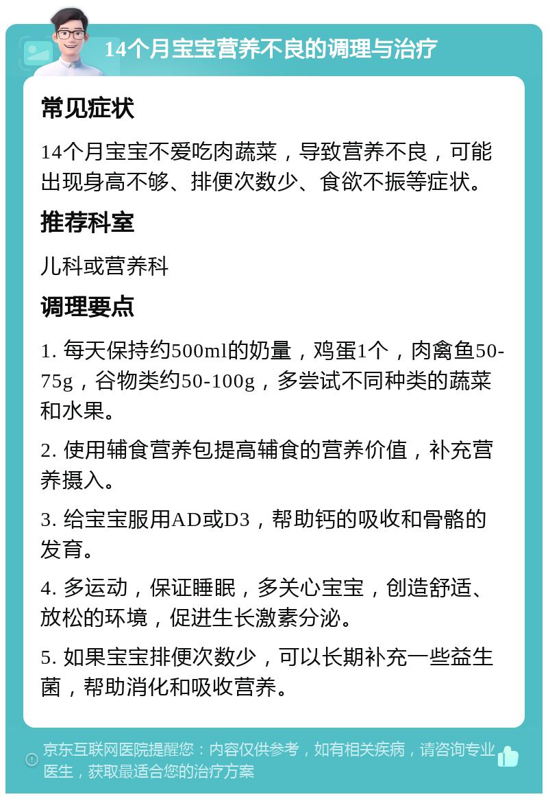 14个月宝宝营养不良的调理与治疗 常见症状 14个月宝宝不爱吃肉蔬菜，导致营养不良，可能出现身高不够、排便次数少、食欲不振等症状。 推荐科室 儿科或营养科 调理要点 1. 每天保持约500ml的奶量，鸡蛋1个，肉禽鱼50-75g，谷物类约50-100g，多尝试不同种类的蔬菜和水果。 2. 使用辅食营养包提高辅食的营养价值，补充营养摄入。 3. 给宝宝服用AD或D3，帮助钙的吸收和骨骼的发育。 4. 多运动，保证睡眠，多关心宝宝，创造舒适、放松的环境，促进生长激素分泌。 5. 如果宝宝排便次数少，可以长期补充一些益生菌，帮助消化和吸收营养。