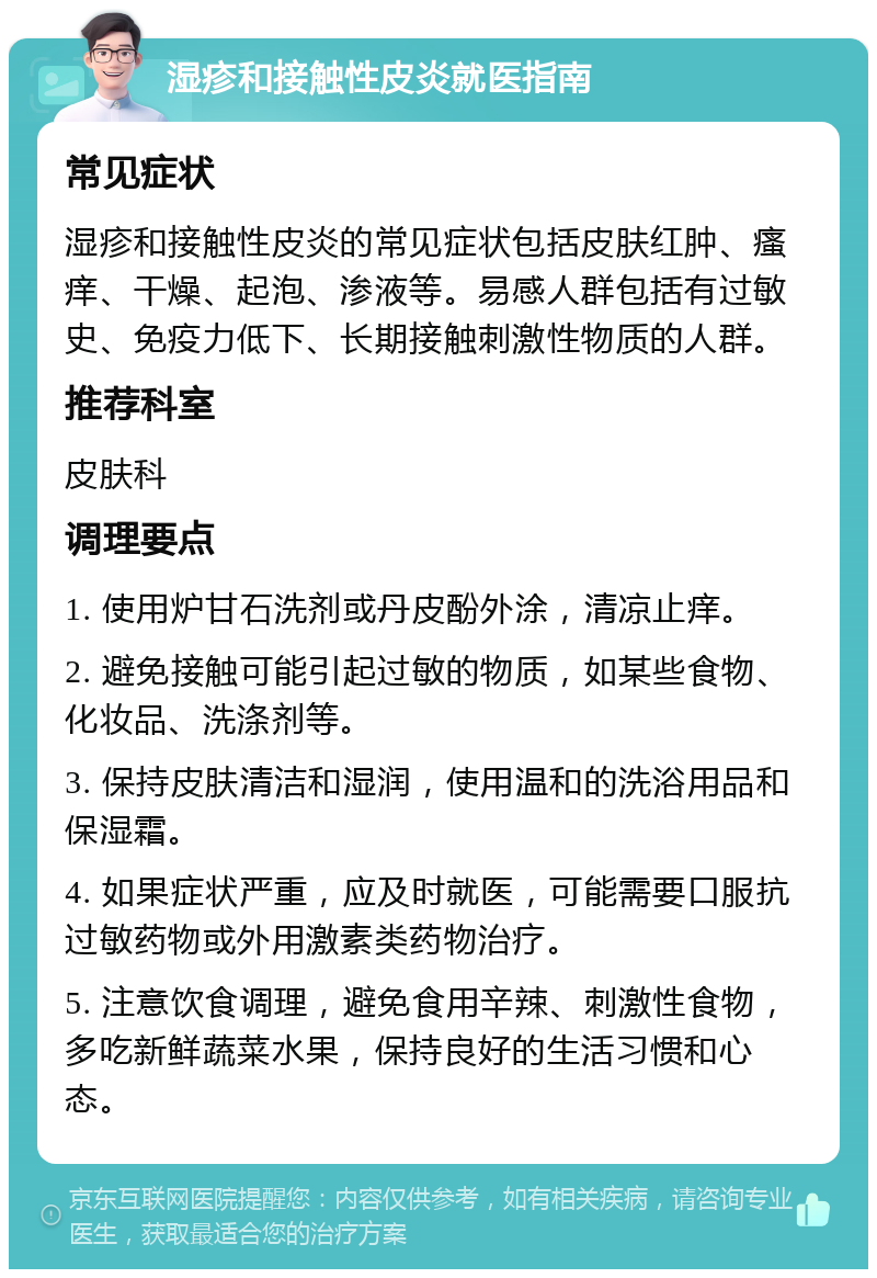 湿疹和接触性皮炎就医指南 常见症状 湿疹和接触性皮炎的常见症状包括皮肤红肿、瘙痒、干燥、起泡、渗液等。易感人群包括有过敏史、免疫力低下、长期接触刺激性物质的人群。 推荐科室 皮肤科 调理要点 1. 使用炉甘石洗剂或丹皮酚外涂，清凉止痒。 2. 避免接触可能引起过敏的物质，如某些食物、化妆品、洗涤剂等。 3. 保持皮肤清洁和湿润，使用温和的洗浴用品和保湿霜。 4. 如果症状严重，应及时就医，可能需要口服抗过敏药物或外用激素类药物治疗。 5. 注意饮食调理，避免食用辛辣、刺激性食物，多吃新鲜蔬菜水果，保持良好的生活习惯和心态。