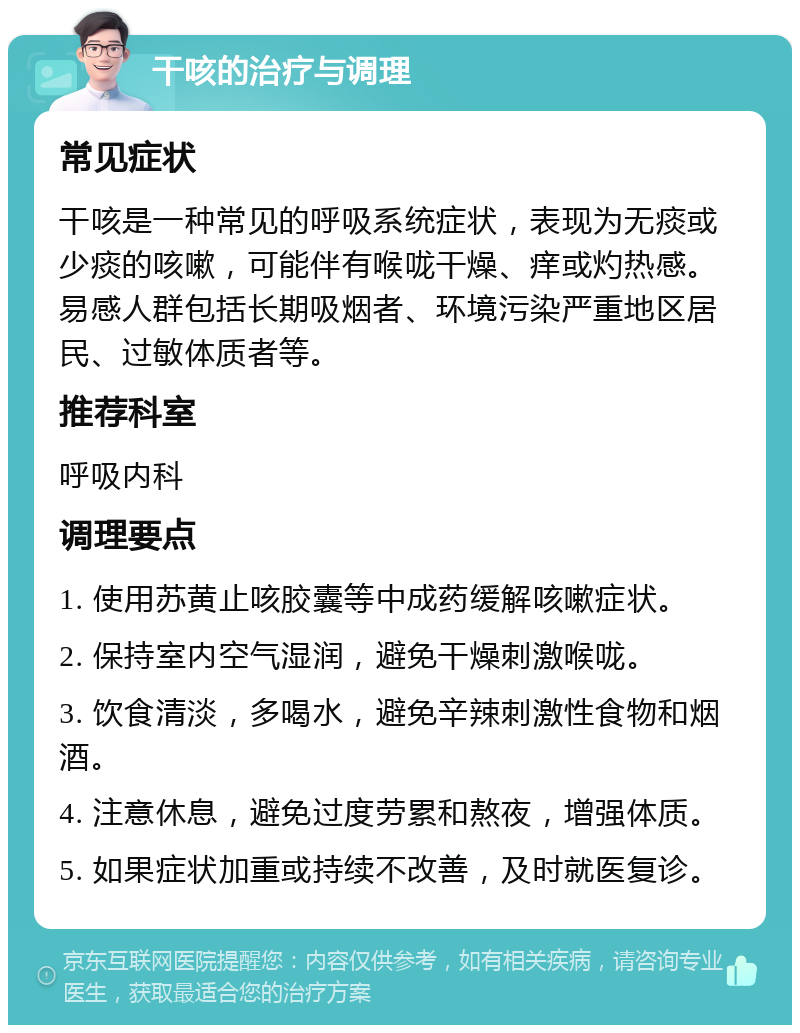 干咳的治疗与调理 常见症状 干咳是一种常见的呼吸系统症状，表现为无痰或少痰的咳嗽，可能伴有喉咙干燥、痒或灼热感。易感人群包括长期吸烟者、环境污染严重地区居民、过敏体质者等。 推荐科室 呼吸内科 调理要点 1. 使用苏黄止咳胶囊等中成药缓解咳嗽症状。 2. 保持室内空气湿润，避免干燥刺激喉咙。 3. 饮食清淡，多喝水，避免辛辣刺激性食物和烟酒。 4. 注意休息，避免过度劳累和熬夜，增强体质。 5. 如果症状加重或持续不改善，及时就医复诊。