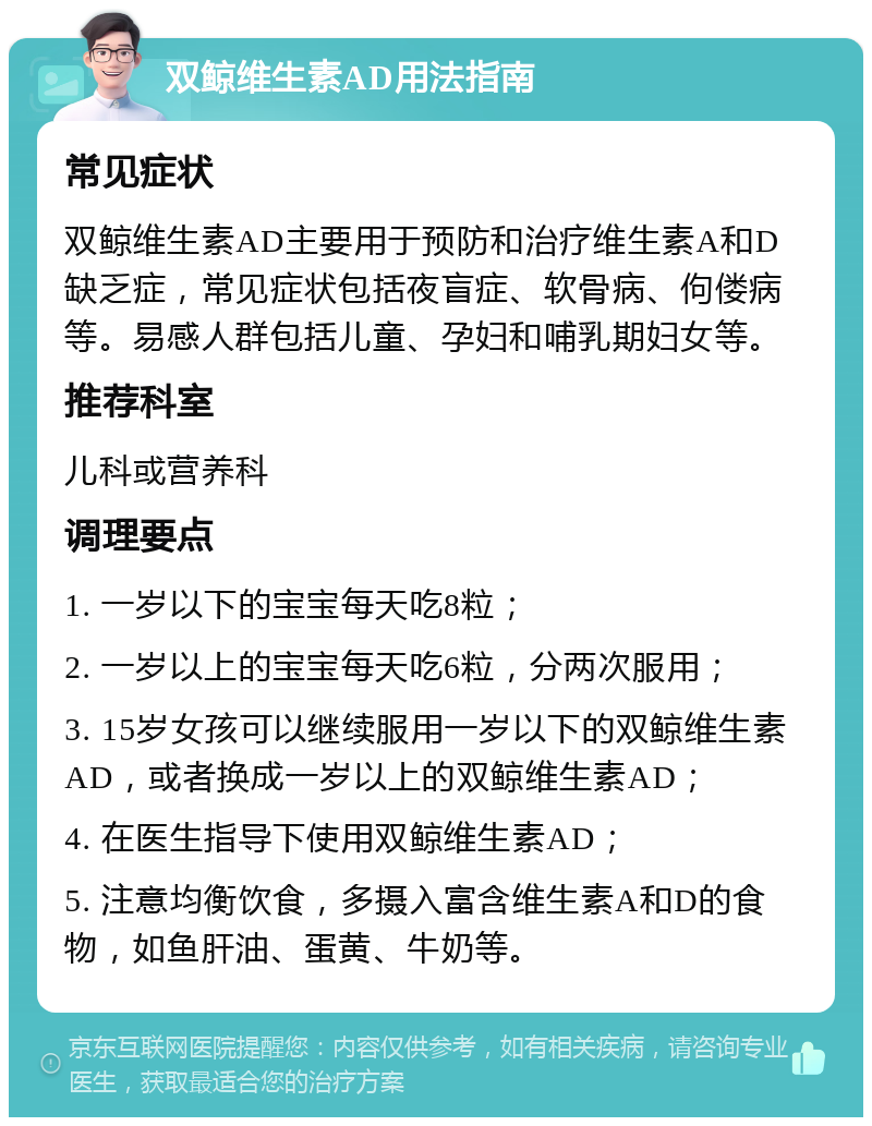 双鲸维生素AD用法指南 常见症状 双鲸维生素AD主要用于预防和治疗维生素A和D缺乏症，常见症状包括夜盲症、软骨病、佝偻病等。易感人群包括儿童、孕妇和哺乳期妇女等。 推荐科室 儿科或营养科 调理要点 1. 一岁以下的宝宝每天吃8粒； 2. 一岁以上的宝宝每天吃6粒，分两次服用； 3. 15岁女孩可以继续服用一岁以下的双鲸维生素AD，或者换成一岁以上的双鲸维生素AD； 4. 在医生指导下使用双鲸维生素AD； 5. 注意均衡饮食，多摄入富含维生素A和D的食物，如鱼肝油、蛋黄、牛奶等。