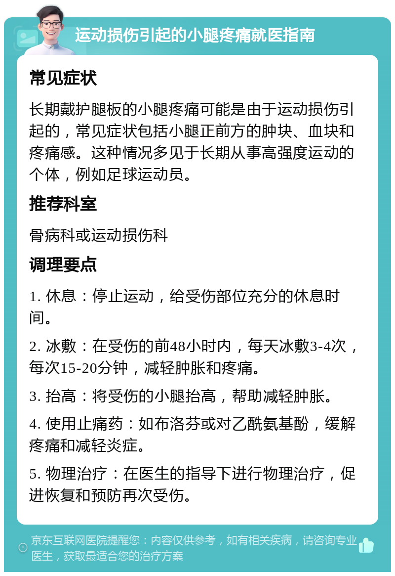 运动损伤引起的小腿疼痛就医指南 常见症状 长期戴护腿板的小腿疼痛可能是由于运动损伤引起的，常见症状包括小腿正前方的肿块、血块和疼痛感。这种情况多见于长期从事高强度运动的个体，例如足球运动员。 推荐科室 骨病科或运动损伤科 调理要点 1. 休息：停止运动，给受伤部位充分的休息时间。 2. 冰敷：在受伤的前48小时内，每天冰敷3-4次，每次15-20分钟，减轻肿胀和疼痛。 3. 抬高：将受伤的小腿抬高，帮助减轻肿胀。 4. 使用止痛药：如布洛芬或对乙酰氨基酚，缓解疼痛和减轻炎症。 5. 物理治疗：在医生的指导下进行物理治疗，促进恢复和预防再次受伤。