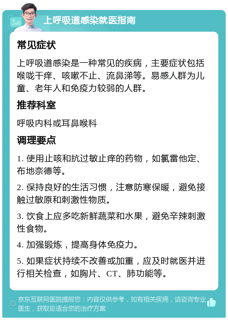 上呼吸道感染就医指南 常见症状 上呼吸道感染是一种常见的疾病，主要症状包括喉咙干痒、咳嗽不止、流鼻涕等。易感人群为儿童、老年人和免疫力较弱的人群。 推荐科室 呼吸内科或耳鼻喉科 调理要点 1. 使用止咳和抗过敏止痒的药物，如氯雷他定、布地奈德等。 2. 保持良好的生活习惯，注意防寒保暖，避免接触过敏原和刺激性物质。 3. 饮食上应多吃新鲜蔬菜和水果，避免辛辣刺激性食物。 4. 加强锻炼，提高身体免疫力。 5. 如果症状持续不改善或加重，应及时就医并进行相关检查，如胸片、CT、肺功能等。